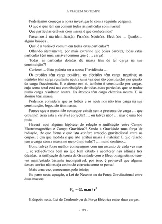 A VIAGEM NO TEMPO
~ 179 ~
Poderíamos começar a nossa investigação com a seguinte pergunta:
O que é que têm em comum todas as partículas com massa?
Que partículas estáveis com massa é que conhecemos?
Passemos à sua identificação: Protões, Neutrões, Electrões … Quarks…
alguns bosões …
Qual é a variável comum em todas estas partículas?!
Olhando atentamente, por mais estranho que possa parecer, todas estas
partículas têm uma variável comum que é … carga!
Todas as partículas dotadas de massa têm de ter carga na sua
constituição?!
Curioso … Esta poderia ser a nossa 1ª evidência …
Os protões têm carga positiva; os electrões têm carga negativa; os
neutrões têm carga resultante neutra uma vez que são constituídos por quarks
de carga fraccionária. E o átomo em si, também é constituído por cargas,
cuja soma total está nas contribuições de todas estas partículas que se traduz
numa carga resultante neutra. Os átomos têm carga eléctrica neutra. E os
átomos têm massa.
Podemos considerar que os fotões e os neutrinos não têm carga na sua
constituição, logo, não têm massa.
Parece que a massa não consegue existir sem a presença de carga … que
estranho! Será esta a variável correcta? … ou talvez não! … mas é uma boa
pista.
Haverá aqui alguma hipótese de relação e unificação entre Campo
Electromagnético e Campo Gravítico?! Sendo a Gravidade uma força de
radiação, de que forma é que isto confere atracção gravitacional entre os
corpos, e em que medida é que isto atribui massa à matéria? E que relação
tem a carga com a massa no meio disto tudo?! … muito confuso…
Bom, talvez fosse melhor começarmos com um assunto de cada vez mas
… se reflectirmos bem no que tem estado a acontecer nas últimas três
décadas, a unificação da teoria da Gravidade com o Electromagnetismo tem-
-se manifestado bastante incompatível, por isso, é provável que alguma
destas teorias não esteja assim tão correcta como se pensa!
Mais uma vez, comecemos pelo início:
Eu paro nesta equação, a Lei de Newton ou da Força Gravitacional entre
duas massas:
Fg = G. m.m / r2
E depois nesta, Lei de Coulomb ou da Força Eléctrica entre duas cargas:
 