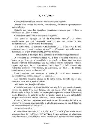 PENÉLOPE FOURNIER
~ 180 ~
Fe = K. Q.Q / r2
Como podem verificar, até aqui não há qualquer segredo!
Ambas estas teorias descrevem, com sucesso, fenómenos aparentemente
independentes.
Optando por uma das equações, poderíamos começar por verificar a
veracidade da Lei de Newton.
Comecemos então com a nossa análise rigorosa.
Esta parte da equação da lei da Gravidade: m.m./r2
, já vimos
anteriormente que está incorrecta, uma vez que nos conduz a uma
indeterminação … ao problema dos infinitos;
E a outra parte? A constante Gravitacional G … o que é G? É uma
constante, pois … mas constante de quê?! … Constante que relaciona as
massas?! Mas o quê, propriamente, entre as massas?
Teoricamente, a descrição desta constante é definida do seguinte modo:
A constante de proporcionalidade G, é uma constante Universal da
Natureza que descreve a intensidade e proporção da Força com que duas
massas se atraem mutuamente; e que esta toma o mesmo valor para todos os
corpos, seja qual for a composição destes, isto é, é independente dos
elementos químicos constituintes, da densidade, do peso … da própria
constituição da massa ou da matéria!
Uma constante que descreve a interacção entre duas massas é
independente da própria massa?! … Curioso …
Mas também podemos abordá-la de outra forma, dizendo que é uma
constante entre as forças de atracção…
Ah! Assim sim, isso já é diferente.
Com base nas observações de Galileu, este verificou que a aceleração dos
corpos em queda livre não depende da sua massa. Quer isto dizer que,
desprezando a força de atrito, os corpos podem possuir massas diferentes e
pesos diferentes, no entanto, ambos os corpos caem à mesma velocidade,
porque a aceleração é a única constante… muito interessante.
Contudo, há ainda descrições mais sucintas em dicionários de Física, do
género:” a constante gravitacional é a letra G que aparece na Lei de Newton
e é uma constante física universal”.
Muito esclarecedor …
O valor desta constante é G = 6,6742 x 10-11
N.m2
/Kg2
ou, ainda na sua
notação oficial G = 6,6726 x 10-11
m3
/Kg.s2
( cujas unidades se referem ao
cubo da distância, dividida pela massa multiplicada pelo quadrado do tempo)
 