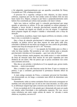 A VIAGEM NO TEMPO
~ 181 ~
e foi adquirida experimentalmente por um aparelho concebido Sir Henry
Cavendish em 1798, a balança de torção.
O processo foi o seguinte: coloque-se dois objectos, ou duas massas
esféricas, suspensas por um fio mas unidas como um haltere feito de uma
haste muito leve. Depois, coloque-se por baixo e perpendicularmente outro
haltere fixo constituído por esferas mais pesadas e de maior volume.
Após isso, tenta-se verificar qual é a atracção gravitacional que surge
quando se aproxima as esferas. O fio que suspende as esferas pequenas é
obrigado a torcer devido à atracção gravitacional causada pelas esferas
maiores, fazendo um ângulo em relação ao eixo de origem. A amplitude
desse pequeno ângulo de rotação é medida e relacionada com a força de
atracção.
A experiência, na prática, requer mais alguns artifícios, no entanto, a ideia
base é esta e a conclusão é a seguinte:
Que a força de atracção gravitacional é relativamente fraca e que, por
exemplo, na prática tem-se que duas massas de uma quilo cada uma,
colocadas à distância de um metro em relação aos seus centros de gravidade,
sentem uma força de atracção de 6,67 x 10-11
Newtons.
Basta substituir m = 1 e r = 1 na equação da Gravidade para se obter o
valor da força medida. Daí postular-se um valor mínimo para a atracção
gravitacional e introduz-se G na equação… que é um valor de Força!
Uma força mínima, muito pequena, mas ainda assim é o valor resultante
da força de atracção entre duas massas de um quilo separadas por uma
distância de um metro. Não me parece que se possa considerar isso como
uma constante universal…
Mas deu-se um jeitinho e introduziu-se G na equação que, grosso modo,
funciona … muito conveniente!
Mas a verdade é que não funciona assim tão bem. O que se constata na
prática, é que a constante gravitacional G permanece bastante difícil de
determinar.
A mais antiga constante da Física, a constante universal da Gravidade,
tem demonstrado ser, de longe, a constante mais difícil de determinar com
boa precisão.
Normalmente, todas as outras constantes físicas universais conseguem ser
medidas com uma precisão que vai até às oito casas decimais, ou mais; para
G, as diferenças surgem logo após a terceira casa decimal, às vezes até antes!
O erro na medição de G é tão grande que é demasiado alto para ser usado
em estudos sobre Gravidade e em explorações espaciais. Por isso, usa-se
como referência um outro corpo celeste de massa „m‟ elevada e assim
obtém-se, na prática, um novo G!
 
