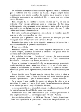 PENÉLOPE FOURNIER
~ 182 ~
Os resultados experimentais não coincidem e por isso pensa-se e deduz-se
que o problema está nos aparelhos de medição. Depois surgem novos
pesquisadores, com novos aparelhos de medição mais modernos e mais
sofisticados, aventuram-se na medição de G e … mais uma vez, obtêm
valores diferentes.
Esta situação faz-me lembrar a história inversa de „c‟, em que se
pretendia obter valores diferentes para a velocidade da luz mas,
insistentemente, esta permanecia sempre constante. Agora está-se a assistir
ao contrário, em que insistentemente se procura o mesmo valor para G e são
encontrados sempre valores distintos!
Este valor insiste em ser impreciso e inconstante e a verdade é que até
hoje não se sabe com precisão o seu valor!
Pensa-se que o problema está nos aparelhos de medição que não
conseguem medir esta constante com a precisão devida.
Por outro lado, poderíamos tentar uma outra abordagem e tentar aceitar e
assumir as evidências. E quais são as evidências?!
Deixo-vos a reflectir.
Entretanto vejamos como, com umas pequenas experiências e uns
cálculos simples, podemos esclarecer e clarificar um pouco mais as
anomalias da Constante Gravitacional.
Um trabalho intitulado “ Geophysical evidence for non-newtonian
gravity” publicado em 1981 por F.D. Stacey e G.J.Tuck, desenvolveu
medições de G abaixo do nível do mar, no fundo de minas.
O que se constatou nestas medições foi que espantosamente a constante
gravitacional G apresentava valores até 1% superiores aos oficiais, ou seja,
superior às medições que são realizadas em laboratório à superfície da Terra.
Sendo que, quanto maior a profundidade, maior era o valor encontrado para
G!
O que significa que a força de atracção entre as duas esferas já não é a
mesma, é diferente. Isto é, a força de Newton será maior à medida que se
aumenta a profundidade … para as mesmas esferas … à mesma distância!
Se a massa é uma medida do número de átomos da esfera e se a
quantidade de massa permanece igual, tanto das esferas como no planeta
Terra, porquê que a atracção gravitacional é diferente?
A mesma experiência de Cavendish conduz a resultados diferentes! Qual
é a variável na experiência? Não é a massa com certeza.
Continuamos ainda com tanta certeza de que a atracção gravitacional é
uma função das massas?!...- fez uma pausa para reflectir. - Adiante.
Outro trabalho publicado em 1924 por Charles F. Brush, denominado:
“Some new experiments in gravitation”, mostra-nos fotograficamente que
 