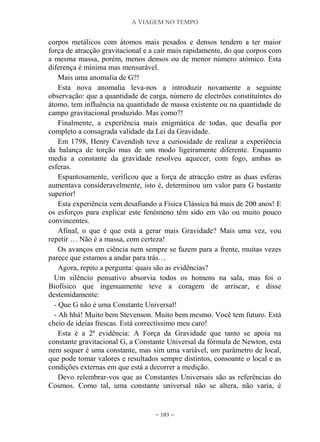 A VIAGEM NO TEMPO
~ 183 ~
corpos metálicos com átomos mais pesados e densos tendem a ter maior
força de atracção gravitacional e a cair mais rapidamente, do que corpos com
a mesma massa, porém, menos densos ou de menor número atómico. Esta
diferença é mínima mas mensurável.
Mais uma anomalia de G?!
Esta nova anomalia leva-nos a introduzir novamente a seguinte
observação: que a quantidade de carga, número de electrões constituintes do
átomo, tem influência na quantidade de massa existente ou na quantidade de
campo gravitacional produzido. Mas como?!
Finalmente, a experiência mais enigmática de todas, que desafia por
completo a consagrada validade da Lei da Gravidade.
Em 1798, Henry Cavendish teve a curiosidade de realizar a experiência
da balança de torção mas de um modo ligeiramente diferente. Enquanto
media a constante da gravidade resolveu aquecer, com fogo, ambas as
esferas.
Espantosamente, verificou que a força de atracção entre as duas esferas
aumentava consideravelmente, isto é, determinou um valor para G bastante
superior!
Esta experiência vem desafiando a Física Clássica há mais de 200 anos! E
os esforços para explicar este fenómeno têm sido em vão ou muito pouco
convincentes.
Afinal, o que é que está a gerar mais Gravidade? Mais uma vez, vou
repetir … Não é a massa, com certeza!
Os avanços em ciência nem sempre se fazem para a frente, muitas vezes
parece que estamos a andar para trás…
Agora, repito a pergunta: quais são as evidências?
Um silêncio pensativo absorvia todos os homens na sala, mas foi o
Biofísico que ingenuamente teve a coragem de arriscar, e disse
destemidamente:
- Que G não é uma Constante Universal!
- Ah hhá! Muito bem Stevenson. Muito bem mesmo. Você tem futuro. Está
cheio de ideias frescas. Está correctíssimo meu caro!
Esta é a 2ª evidência: A Força da Gravidade que tanto se apoia na
constante gravitacional G, a Constante Universal da fórmula de Newton, esta
nem sequer é uma constante, mas sim uma variável, um parâmetro de local,
que pode tomar valores e resultados sempre distintos, consoante o local e as
condições externas em que está a decorrer a medição.
Devo relembrar-vos que as Constantes Universais são as referências do
Cosmos. Como tal, uma constante universal não se altera, não varia, é
 