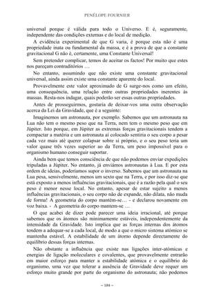 PENÉLOPE FOURNIER
~ 184 ~
universal porque é válida para todo o Universo. E é, seguramente,
independente das condições externas e do local de medição.
A evidência experimental de que G varia, é porque esta não é uma
propriedade inata ou fundamental da massa, e é a prova de que a constante
gravitacional G não é, certamente, uma Constante Universal!
Sem pretender complicar, temos de aceitar os factos! Por muito que estes
nos pareçam contraditórios …
No entanto, assumindo que não existe uma constante gravitacional
universal, ainda assim existe uma constante aparente do local.
Provavelmente este valor aproximado de G surge-nos como um efeito,
uma consequência, uma relação entre outras propriedades inerentes às
massas. Resta-nos indagar, quais poderão ser essas outras propriedades.
Antes de prosseguirmos, gostaria de deixar-vos uma outra observação
acerca da Lei da Gravidade, que é a seguinte:
Imaginemos um astronauta, por exemplo. Sabemos que um astronauta na
Lua não tem o mesmo peso que na Terra, nem tem o mesmo peso que em
Júpiter. Isto porque, em Júpiter as extremas forças gravitacionais tendem a
compactar a matéria e um astronauta aí colocado sentiria o seu corpo a pesar
cada vez mais até querer colapsar sobre si próprio, e o seu peso teria um
valor quase três vezes superior ao da Terra, um peso impossível para o
organismo humano conseguir suportar.
Ainda bem que temos consciência de que não podemos enviar expedições
tripuladas a Júpiter. No entanto, já enviámos astronautas à Lua. E por esta
ordem de ideias, poderíamos supor o inverso. Sabemos que um astronauta na
Lua pesa, sensivelmente, menos um sexto que na Terra, e por isso diz-se que
está exposto a menos influências gravitacionais, que é a razão pela qual o seu
peso é menor nesse local. No entanto, apesar de estar sujeito a menos
influências gravitacionais, o seu corpo não de expande, não dilata, não muda
de forma! A geometria do corpo mantém-se… - e declarou novamente em
voz baixa. - A geometria do corpo mantem-se …
O que acabei de dizer pode parecer uma ideia irracional, até porque
sabemos que os átomos são minimamente estáveis, independentemente da
intensidade da Gravidade. Isto implica que as forças internas dos átomos
tendem a adequar-se a cada local, de modo a que o micro sistema atómico se
mantenha estável. A estabilidade de um átomo depende directamente do
equilíbrio dessas forças internas.
Não obstante a influência que existe nas ligações inter-atómicas e
energias de ligação moleculares e covalentes, que provavelmente entrarão
em maior esforço para manter a estabilidade atómica e o equilíbrio do
organismo, uma vez que tolerar a ausência de Gravidade deve requer um
esforço muito grande por parte do organismo do astronauta; não podemos
 