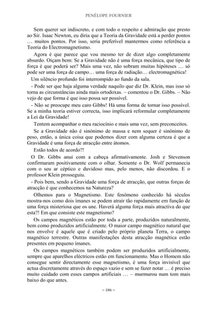 PENÉLOPE FOURNIER
~ 186 ~
Sem querer ser indiscreto, e com todo o respeito e admiração que presto
ao Sir. Isaac Newton, eu diria que a Teoria da Gravidade está a perder pontos
… muitos pontos. Por isso, seria preferível mantermos como referência a
Teoria do Electromagnetismo.
Agora é que parece que vou mesmo ter de dizer algo completamente
absurdo. Oiçam bem: Se a Gravidade não é uma força mecânica, que tipo de
força é que poderá ser? Mais uma vez, não sobram muitas hipóteses … só
pode ser uma força de campo… uma força de radiação… electromagnética!
Um silêncio profundo foi interrompido ao fundo da sala.
- Pode ser que haja alguma verdade naquilo que diz Dr. Klein, mas isso só
torna as circunstâncias ainda mais ortodoxas. – comentou o Dr. Gibbs. – Não
vejo de que forma é que isso possa ser possível.
- Não se preocupe meu caro Gibbs! Há uma forma de tornar isso possível.
Se a minha teoria estiver correcta, isso implicará reformular completamente
a Lei da Gravidade!
Tentem acompanhar o meu raciocínio e mais uma vez, sem preconceitos.
Se a Gravidade não é sinónimo de massa e nem sequer é sinónimo de
peso, então, a única coisa que podemos dizer com alguma certeza é que a
Gravidade é uma força de atracção entre átomos.
Estão todos de acordo?!
O Dr. Gibbs anui com a cabeça afirmativamente. Josh e Stevenson
confirmaram positivamente com o olhar. Somente o Dr. Wolf permanecia
com o seu ar céptico e duvidoso mas, pelo menos, não discordou. E o
professor Klein prosseguiu.
- Pois bem, sendo a Gravidade uma força de atracção, que outras forças de
atracção é que conhecemos na Natureza?
Olhemos para o Magnetismo. Este fenómeno conhecido há séculos
mostra-nos como dois ímanes se podem atrair tão rapidamente em função de
uma força misteriosa que os une. Haverá alguma força mais atractiva do que
esta?! Em que consiste este magnetismo?
Os campos magnéticos estão por toda a parte, produzidos naturalmente,
bem como produzidos artificialmente. O maior campo magnético natural que
nos envolve é aquele que é criado pelo próprio planeta Terra, o campo
magnético terrestre. Outras manifestações desta atracção magnética estão
presentes em pequeno ímanes.
Os campos magnéticos também podem ser produzidos artificialmente,
sempre que aparelhos eléctricos estão em funcionamento. Mas o Homem não
consegue sentir directamente esse magnetismo, é uma força invisível que
actua discretamente através do espaço vazio e sem se fazer notar … é preciso
muito cuidado com esses campos artificiais … – murmurou num tom mais
baixo do que antes.
 