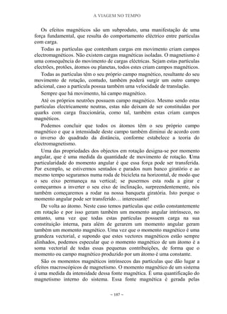 A VIAGEM NO TEMPO
~ 187 ~
Os efeitos magnéticos são um subproduto, uma manifestação de uma
força fundamental, que resulta do comportamento eléctrico entre partículas
com carga.
Todas as partículas que contenham cargas em movimento criam campos
electromagnéticos. Não existem cargas magnéticas isoladas. O magnetismo é
uma consequência do movimento de cargas eléctricas. Sejam estas partículas
electrões, protões, átomos ou planetas, todos estes criam campos magnéticos.
Todas as partículas têm o seu próprio campo magnético, resultante do seu
movimento de rotação, contudo, também poderá surgir um outro campo
adicional, caso a partícula possua também uma velocidade de translação.
Sempre que há movimento, há campo magnético.
Até os próprios neutrões possuem campo magnético. Mesmo sendo estas
partículas electricamente neutras, estas não deixam de ser constituídas por
quarks com carga fraccionária, como tal, também estas criam campos
magnéticos.
Podemos concluir que todos os átomos têm o seu próprio campo
magnético e que a intensidade deste campo também diminui de acordo com
o inverso do quadrado da distância, conforme estabelece a teoria do
electromagnetismo.
Uma das propriedades dos objectos em rotação designa-se por momento
angular, que é uma medida da quantidade de movimento de rotação. Uma
particularidade do momento angular é que essa força pode ser transferida.
Por exemplo, se estivermos sentados e parados num banco giratório e ao
mesmo tempo seguramos numa roda de bicicleta na horizontal, de modo que
o seu eixo permaneça na vertical; se pusermos esta roda a girar e
começarmos a inverter o seu eixo de inclinação, surpreendentemente, nós
também começaremos a rodar na nossa banqueta giratória. Isto porque o
momento angular pode ser transferido… interessante!
De volta ao átomo. Neste caso temos partículas que estão constantemente
em rotação e por isso geram também um momento angular intrínseco, no
entanto, uma vez que todas estas partículas possuem carga na sua
constituição interna, para além de gerarem um momento angular geram
também um momento magnético. Uma vez que o momento magnético é uma
grandeza vectorial, e supondo que estes vectores magnéticos estão sempre
alinhados, podemos especular que o momento magnético de um átomo é a
soma vectorial de todas essas pequenas contribuições, de forma que o
momento ou campo magnético produzido por um átomo é uma constante.
São os momentos magnéticos intrínsecos das partículas que dão lugar a
efeitos macroscópicos de magnetismo. O momento magnético de um sistema
é uma medida da intensidade dessa fonte magnética. É uma quantificação do
magnetismo interno do sistema. Essa fonte magnética é gerada pelas
 