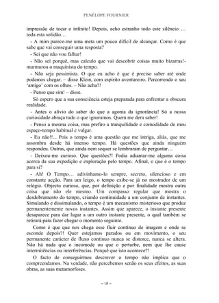 PENÉLOPE FOURNIER
~ 18 ~
impressão de tocar o infinito! Depois, acho estranho todo este silêncio …
toda esta solidão…
- A mim parece-me uma meta um pouco difícil de alcançar. Como é que
sabe que vai conseguir uma resposta?
- Sei que não vou falhar!
- Não sei porquê, mas calculo que vai descobrir coisas muito bizarras!-
murmurou o maquinista do tempo.
- Não seja pessimista. O que eu acho é que é preciso saber até onde
podemos chegar. – disse Klein, com espírito aventureiro. Percorrendo o seu
„amigo‟ com os olhos. – Não acha?!
- Penso que sim! – disse.
Só espero que a sua consciência esteja preparada para enfrentar a obscura
realidade.
- Antes o alívio do saber do que a agonia da ignorância! Só a nossa
curiosidade abraça tudo o que ignoramos. Quem me dera saber!
- Penso a mesma coisa, mas prefiro a tranquilidade e comodidade do meu
espaço-tempo habitual e vulgar.
- Eu não!!... Pois o tempo é uma questão que me intriga, aliás, que me
assombra desde há imenso tempo. Há questões que ainda ninguém
respondeu. Outras, que ainda nem sequer se lembraram de perguntar…
- Deixou-me curioso. Que questões?! Podia adiantar-me alguma coisa
acerca da sua expedição e exploração pelo tempo. Afinal, o que é o tempo
para si?
- Ah! O Tempo… adivinhamo-lo sempre, secreto, silencioso e em
constante acção. Para um leigo, o tempo exibe-se já no mostrador de um
relógio. Objecto curioso, que, por definição e por finalidade mostra outra
coisa que não ele mesmo. Um compasso regular que mostra o
desdobramento do tempo, criando continuidade a um conjunto de instantes.
Simulando e dissimulando, o tempo é um mecanismo misterioso que produz
permanentemente novos instantes. Assim que aparece, o instante presente
desaparece para dar lugar a um outro instante presente, o qual também se
retirará para fazer chegar o momento seguinte.
Como é que que nos chega esse fluir contínuo de imagem e onde se
esconde depois?! Quer estejamos parados ou em movimento, o seu
permanente carácter de fluxo contínuo nunca se distorce, nunca se altera.
Não há nada que o incomode ou que o perturbe, nem que lhe cause
intermitências ou interferências. Porquê que isto acontece?!
O facto de conseguirmos descrever o tempo não implica que o
compreendamos. Na verdade, não percebemos senão os seus efeitos, as suas
obras, as suas metamorfoses.
 