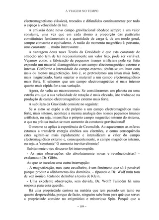 A VIAGEM NO TEMPO
~ 189 ~
electromagnetismo clássico), trocados e difundidos continuamente por todo
o espaço à velocidade da luz.
A emissão deste novo campo gravitacional obedece sempre a um valor
constante, uma vez que em cada átomo a proporção das partículas
constituintes fundamentais e a quantidade de carga é, de um modo geral,
sempre constante e equivalente. A razão do momento magnético é, portanto,
uma constante … muito interessante…
A vantagem desta nova Teoria da Gravidade é que esta constante de
atracção não tem de ter necessariamente um valor fixo, pode ser variável.
Vejamos como: a fabricação de pequenos ímanes artificiais pode ser feita
expondo um material diamagnético a um campo electromagnético externo e
intenso. Conforme a intensidade do campo externo, obtém-se um íman com
mais ou menos magnetização. Isto é, se pretendemos um íman mais forte,
mais magnetizado, basta sujeitar o material a um campo electromagnético
mais forte. E sabemos que um campo electromagnético é mais intenso
quanto mais rápida for a sua variação.
Agora, de volta ao macrocosmos. Se considerarmos um planeta ou uma
estrela em que a sua velocidade de rotação é mais elevada, isto traduz-se na
produção de campo electromagnético externo mais forte.
A subtileza da Gravidade consiste no seguinte:
Se o astro se expõe a ele próprio a um campo electromagnético mais
forte, mais intenso, acontece a mesma analogia dos nossos pequenos ímanes
artificiais, ou seja, intensifica o próprio campo magnético interno do sistema,
o que na prática traduz-se num aumento da constante gravitacional!
O mesmo se aplica à experiência de Cavendish. Ao aquecermos as esferas
estamos a transferir energia cinética aos electrões, e como consequência
estes agitam-se mais rapidamente e intensificam o valor do campo
electromagnético externo e, consequentemente, o campo magnético interno,
ou seja, a „constante‟ G aumenta inevitavelmente!
Subitamente o seu discurso foi interrompido:
- As suas observações são absolutamente novas e revolucionárias! –
exclamou o Dr. Gibbs.
Ao que se sucedeu uma outra interrupção:
- A magnetização, meu caro cavalheiro, é um fenómeno que só é possível
porque produz o alinhamento dos domínios. – ripostou o Dr. Wolf num tom
de voz irónico, tentando derrubar a teoria de Klein.
- Uma excelente observação, sem dúvida, Dr. Wolf! Também há uma
resposta para essa questão.
Há uma propriedade curiosa na matéria que tem passado um tanto ou
quanto despercebida, porque de facto, ninguém sabe bem para quê que serve:
a propriedade consiste no enigmático e misterioso Spin. Porquê que a
 