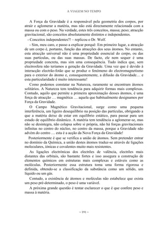 A VIAGEM NO TEMPO
~ 191 ~
A Força da Gravidade é a responsável pela geometria dos corpos, por
atrair e aglomerar a matéria, mas não está directamente relacionada com a
massa ou com o peso. Na verdade, estes três conceitos, massa; peso; atracção
gravitacional, são conceitos absolutamente distintos e independentes.
- Conceitos independentes?! – replicou o Dr. Wolf.
- Sim, meu caro, e passo a explicar porquê: Em primeiro lugar, a atracção
de um corpo é, portanto, função das atracções dos seus átomos. No entanto,
esta atracção universal não é uma propriedade essencial do corpo, ou das
suas partículas, ou das suas massas. De facto, ele nem sequer é uma
propriedade concreta, mas sim uma consequência. Tudo indica que, sem
electrosfera não teríamos a geração da Gravidade. Uma vez que é devido à
interacção electrão-fotão que se produz o fenómeno do electromagnetismo
para o exterior do átomo e, consequentemente, a difusão da Gravidade… e
esta particularidade é muito interessante!
Como podemos constatar na Natureza, raramente se encontram átomos
solitários. A Natureza tem tendência para adquirir formas mais complexas.
Contudo, aquilo que permite a primeira aproximação desses átomos, é uma
força de atracção … magnética … aquela que habitualmente designamos por
Força da Gravidade.
O Campo Magnético Gravitacional, surge como uma pequena
interferência, um ligeiro desequilíbrio na posição das partículas, obrigando a
que a matéria deixe de estar em equilíbrio estático, para passar para um
estado de equilíbrio dinâmico. A matéria tem tendência a aglomerar-se, mas
não se desintegra, não colapsa sobre si própria, não há forças gravitacionais
infinitas no centro do núcleo, no centro da massa, porque a Gravidade não
advém do centro … esta é a acção da Nova Força da Gravidade!
Posteriormente é que se verifica a união de átomos. Sem pretender entrar
no domínio da Química, a união destes átomos traduz-se através de ligações
moleculares, iónicas e covalentes muito mais resistentes.
As ligações electrónicas dos electrões de valência, electrões mais
distantes das orbitais, são bastante fortes e isso assegura a construção de
elementos químicos em estruturas mais complexas e estáveis como as
moléculas. Posteriormente essa estrutura toma uma forma rigorosa e
definida, obtendo-se a classificação da substância como um sólido, um
líquido ou um gás.
Contudo, a existência de átomos e moléculas não estabelece que exista
um peso pré-determinado, o peso é uma variável.
A próxima grande questão é tentar esclarecer o que é que confere peso e
massa à matéria.
 