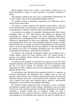 PENÉLOPE FOURNIER
~ 192 ~
Numa analogia muito breve, sucinta e sem rodeios eu diria que, se os
fotões transferem a carga; os nossos neutrinos ou gravitões transferem a
massa.
Não podemos esquecer que estas são as propriedades fundamentais do
Cosmos; Carga e Massa, duas propriedades bastante exóticas!
Os neutrinos seriam as partículas responsáveis por fabricarem toda a
massa de que somos feitos!
Até agora, os nossos neutrinos têm afectado muito pouco a vida dos
físicos das partículas. Seria bom que se desse um pouco mais de atenção a
estas partículas e se desenvolvessem estudos mais aprofundados.
A existência do neutrino foi postulada inicialmente pelo físico teórico
Wolfgang Pauli, em 1931. Pauli baseou esta hipótese na aparente não
conservação da energia e momento em certos declínios radioactivos,
especificamente, a desintegração Beta. Este tipo de desintegração do neutrão
resultava no aparecimento de duas novas partículas, o protão e o electrão,
mas aparentemente havia uma certa quantidade ínfima de energia em falta.
Pauli postulou que a energia em falta seria transportada por uma partícula
neutra e invisível. Mais tarde, Enrico Fermi baptizou o nome desta partícula
de neutrino. Em 1959 foi finalmente descoberta uma nova partícula que
correspondia exactamente às características do neutrino.
Os neutrinos são partículas elementares neutras que interagem com a
matéria apenas através da Força Nuclear Fraca. No entanto, porém, o
processo de produção destes neutrinos pode se apresentar numa forma
bastante diversificada.
A grande taxa de produção de neutrinos tem origem no nosso Sol. Estas
pequenas partículas são geradas continuamente em reacções nucleares dentro
do Sol e de outras estrelas. Os neutrinos são as componentes mais
importantes de toda a radiação cósmica que constantemente chega ao nosso
pequeno planeta Terra.
A característica mais fascinante desta pequena partícula é a seguinte: os
neutrinos praticamente não interagem com a matéria, uma vez que não
possuem carga eléctrica e provavelmente não possuem massa. Esta partícula
fantasma consegue atravessar o nosso planeta muito facilmente, sem reagir
com a matéria, pois para estes neutrinos toda a matéria é praticamente
transparente, e atravessam-na sem qualquer dificuldade.
Os neutrinos solares chegam de todas as direcções a todo o momento,
atravessando o planeta Terra e todo o espaço, espalhando-se até aos confins
do Universo. Estes neutrinos podem ter diferentes distribuições de energias,
consoante a reacção nuclear que os produziu. Tendo em conta a
luminosidade do Sol, é possível calcular o número de neutrinos gerados a
cada segundo. Se são libertados dois neutrinos por cada 28 milhões de eV
 