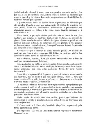 A VIAGEM NO TEMPO
~ 193 ~
(milhões de electrão-volt ), como estes se expandem em todas as direcções
por toda a área da superfície solar, estima-se que o número de neutrinos que
atinge a superfície do planeta Terra seja, aproximadamente, de 60 biliões de
neutrinos por cm2
por segundo!
E quanto maior a massa da estrela, maior a quantidade de neutrinos que
são gerados. Calcula-se que haja actualmente 10 biliões de neutrinos por
cada protão. Estes são praticamente indetectáveis e praticamente tão
abundantes quanto os fotões, e tal como estes, deverão propagar-se à
velocidade da luz.
Ainda assim, a produção destas partículas não se limita às reacções
nucleares das estrelas. Os neutrinos também são produzidos no interior do
planeta Terra através da radioactividade de alguns elementos químicos; em
centrais nucleares instaladas na superfície do nosso planeta; e pelo próprio
ser humano, como resultado de reacções específicas com átomos de potássio
que compõem o nosso organismo.
A verdade é que, o interior do corpo humano produz 20 milhões de
neutrinos por hora; é atravessado por 100 biliões de neutrinos vindos das
centrais nucleares; e mais 50 triliões vindos do Sol!
Não é absurdo, portanto, dizer que somos atravessados por triliões de
neutrinos num curto espaço de tempo!
Estas partículas tão subtis e omnipresentes, foram criadas praticamente
desde o início do Universo, toda a evolução da Natureza teve de se basear
nestas estruturas, por isso, estas partículas devem ter uma função
fundamental…
É uma ideia um pouco difícil de provar, a materialização da massa através
dos neutrinos, mas só assim é que faz algum sentido, senão … para quê
tantos neutrinos?! – e reflectiu para si próprio. - … Retire-se os neutrinos do
Universo e tudo se desfaz…literalmente!
Os neutrinos seriam os portadores da energia material, a propriedade que
confere massa à matéria; tal como os fotões são os portadores da energia
electromagnética, a propriedade que confere carga à matéria. Estas seriam as
propriedades essenciais dos elementos atómicos, mediadas por estas duas
partículas: neutrinos e fotões.
Assim sendo, de acordo com esta análise, parece que teríamos de
reconsiderar e dividir a estrutura da nossa antiga Força da Gravidade em
duas componentes:
1ª Componente - A Força da Gravidade Magnética, responsável pela
forma geométrica do corpo;
2ª Componente - A Força da Gravidade Material, responsável por atribuir
Massa ao corpo.
 