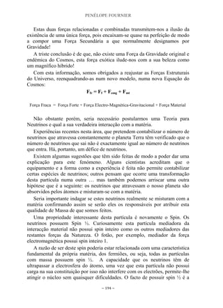PENÉLOPE FOURNIER
~ 194 ~
Estas duas forças relacionadas e combinadas transmitem-nos a ilusão da
existência de uma única força, pois encaixam-se quase na perfeição de modo
a compor uma Força Secundária a que normalmente designamos por
Gravidade!
A triste conclusão é de que, não existe uma Força da Gravidade original e
endémica do Cosmos, esta força exótica ilude-nos com a sua beleza como
um magnífico híbrido!
Com esta informação, somos obrigados a reajustar as Forças Estruturais
do Universo, reenquadrando-as num novo modelo, numa nova Equação do
Cosmos:
Ffr = Ff + Femg + Fmt
Força Fraca = Força Forte + Força Electro-Magnética-Gravitacional + Força Material
Não obstante porém, seria necessário postularmos uma Teoria para
Neutrinos e qual a sua verdadeira interacção com a matéria.
Experiências recentes nesta área, que pretendem contabilizar o número de
neutrinos que atravessa constantemente o planeta Terra têm verificado que o
número de neutrinos que sai não é exactamente igual ao número de neutrinos
que entra. Há, portanto, um défice de neutrinos.
Existem algumas sugestões que têm sido feitas de modo a poder dar uma
explicação para este fenómeno. Alguns cientistas acreditam que o
equipamento e a forma como a experiência é feita não permite contabilizar
certas espécies de neutrinos; outros pensam que ocorre uma transformação
desta partícula numa outra … mas também podemos arriscar uma outra
hipótese que é a seguinte: os neutrinos que atravessam o nosso planeta são
absorvidos pelos átomos e misturam-se com a matéria.
Seria importante indagar se estes neutrinos realmente se misturam com a
matéria confirmando assim se serão eles os responsáveis por atribuir esta
qualidade de Massa de que somos feitos.
Uma propriedade interessante desta partícula é novamente o Spin. Os
neutrinos possuem Spin ½. Curiosamente esta partícula mediadora da
interacção material não possui spin inteiro como os outros mediadores das
restantes forças da Natureza. O fotão, por exemplo, mediador da força
electromagnética possui spin inteiro 1.
A razão de ser deste spin poderia estar relacionada com uma característica
fundamental da própria matéria, dos fermiões, ou seja, todas as partículas
com massa possuem spin ½. A capacidade que os neutrinos têm de
ultrapassar a electrosfera do átomo, uma vez que esta partícula não possui
carga na sua constituição por isso não interfere com os electrões, permite-lhe
atingir o núcleo sem quaisquer dificuldades. O facto de possuir spin ½ é a
 