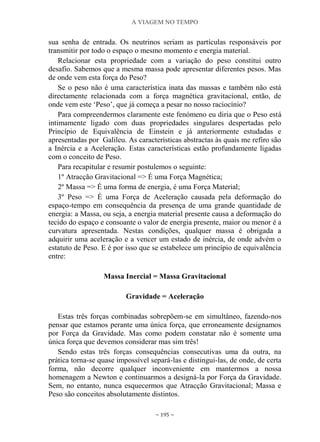 A VIAGEM NO TEMPO
~ 195 ~
sua senha de entrada. Os neutrinos seriam as partículas responsáveis por
transmitir por todo o espaço o mesmo momento e energia material.
Relacionar esta propriedade com a variação do peso constitui outro
desafio. Sabemos que a mesma massa pode apresentar diferentes pesos. Mas
de onde vem esta força do Peso?
Se o peso não é uma característica inata das massas e também não está
directamente relacionada com a força magnética gravitacional, então, de
onde vem este „Peso‟, que já começa a pesar no nosso raciocínio?
Para compreendermos claramente este fenómeno eu diria que o Peso está
intimamente ligado com duas propriedades singulares despertadas pelo
Princípio de Equivalência de Einstein e já anteriormente estudadas e
apresentadas por Galileu. As características abstractas às quais me refiro são
a Inércia e a Aceleração. Estas características estão profundamente ligadas
com o conceito de Peso.
Para recapitular e resumir postulemos o seguinte:
1º Atracção Gravitacional => É uma Força Magnética;
2º Massa => É uma forma de energia, é uma Força Material;
3º Peso => É uma Força de Aceleração causada pela deformação do
espaço-tempo em consequência da presença de uma grande quantidade de
energia: a Massa, ou seja, a energia material presente causa a deformação do
tecido do espaço e consoante o valor de energia presente, maior ou menor é a
curvatura apresentada. Nestas condições, qualquer massa é obrigada a
adquirir uma aceleração e a vencer um estado de inércia, de onde advém o
estatuto de Peso. E é por isso que se estabelece um princípio de equivalência
entre:
Massa Inercial = Massa Gravitacional
Gravidade = Aceleração
Estas três forças combinadas sobrepõem-se em simultâneo, fazendo-nos
pensar que estamos perante uma única força, que erroneamente designamos
por Força da Gravidade. Mas como podem constatar não é somente uma
única força que devemos considerar mas sim três!
Sendo estas três forças consequências consecutivas uma da outra, na
prática torna-se quase impossível separá-las e distingui-las, de onde, de certa
forma, não decorre qualquer inconveniente em mantermos a nossa
homenagem a Newton e continuarmos a designá-la por Força da Gravidade.
Sem, no entanto, nunca esquecermos que Atracção Gravitacional; Massa e
Peso são conceitos absolutamente distintos.
 