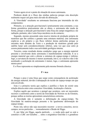 PENÉLOPE FOURNIER
~ 196 ~
Vamos agora rever o ponto de situação do nosso astronauta.
Perdoem desde já o fluxo das minhas palavras porque esta descrição
realmente requer um grau mais elevado de abstracção.
A „Gravidade‟ resultante no astronauta funciona por intermédio de três
componentes:
Primeiro, se a atracção gravitacional é praticamente uma constante, a sua
forma geométrica praticamente não se altera, o astronauta não muda de
forma, porque a atracção gravitacional é uma força de campo magnética e de
radiação, portanto, não é uma força mecânica ou de contacto;
Segundo, mesmo possuindo uma reserva interna de produção própria de
neutrinos que lhe confere e garante uma estrutura material, este astronauta
expõe-se a ele próprio a um fluxo inferior destas partículas porque se
encontra mais distante da Terra e a produção de neutrinos gerada pelo
satélite lunar será consideravelmente inferior, uma vez que esse astro já
cessou praticamente toda a sua actividade geológica interna.
Terceiro, como resultado destas condições surge que a energia material
presente e envolvente deste astronauta é manifestamente reduzida. E se a
energia material que está a afectar a estrutura do espaço-tempo é inferior,
logo, a curvatura do mesmo é menos acentuada, isto é, se o declive não é tão
acentuado a aceleração do astronauta é menor, logo, o astronauta apresenta
menos peso!
E o Peso representa-se simplesmente pela mesma fórmula clássica:
P = m.a
Porque o peso é uma força que surge como consequência da aceleração
da energia material, devido à deturpação do tecido do espaço-tempo em que
está envolvido.
Esta é a primeira teoria que explica e justifica o facto de existir uma
relação directa entre estes conceitos: Gravidade; Aceleração e Inércia.
Explica aquilo que acontece e porquê que acontece, sem ser necessário
recorrer a confrontos entre a teoria da Gravidade de Newton ou de Einstein,
porque ambas as teorias apresentam características correctas.
A Gravidade não é somente a deformação do espaço-tempo. Na
Gravidade há matéria-energia presente e há igualmente deformação do
espaço-tempo.
Posto isto, talvez não seja necessário recorrer a novos conceitos, novos
campos, novas partículas … nomeadamente o Bosão de Higgs.
E, por falar em Higgs, aquela partícula … a razão pela qual se está a
construir o LHC em Genebra … entre o enigmático Gravitão e o grandioso
 