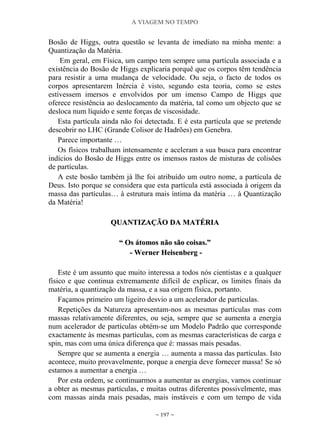 A VIAGEM NO TEMPO
~ 197 ~
Bosão de Higgs, outra questão se levanta de imediato na minha mente: a
Quantização da Matéria.
Em geral, em Física, um campo tem sempre uma partícula associada e a
existência do Bosão de Higgs explicaria porquê que os corpos têm tendência
para resistir a uma mudança de velocidade. Ou seja, o facto de todos os
corpos apresentarem Inércia é visto, segundo esta teoria, como se estes
estivessem imersos e envolvidos por um imenso Campo de Higgs que
oferece resistência ao deslocamento da matéria, tal como um objecto que se
desloca num líquido e sente forças de viscosidade.
Esta partícula ainda não foi detectada. E é esta partícula que se pretende
descobrir no LHC (Grande Colisor de Hadrões) em Genebra.
Parece importante …
Os físicos trabalham intensamente e aceleram a sua busca para encontrar
indícios do Bosão de Higgs entre os imensos rastos de misturas de colisões
de partículas.
A este bosão também já lhe foi atribuído um outro nome, a partícula de
Deus. Isto porque se considera que esta partícula está associada à origem da
massa das partículas… à estrutura mais íntima da matéria … à Quantização
da Matéria!
QQUUAANNTTIIZZAAÇÇÃÃOO DDAA MMAATTÉÉRRIIAA
““ OOss ááttoommooss nnããoo ssããoo ccooiissaass..””
-- WWeerrnneerr HHeeiisseennbbeerrgg --
Este é um assunto que muito interessa a todos nós cientistas e a qualquer
físico e que continua extremamente difícil de explicar, os limites finais da
matéria, a quantização da massa, e a sua origem física, portanto.
Façamos primeiro um ligeiro desvio a um acelerador de partículas.
Repetições da Natureza apresentam-nos as mesmas partículas mas com
massas relativamente diferentes, ou seja, sempre que se aumenta a energia
num acelerador de partículas obtém-se um Modelo Padrão que corresponde
exactamente às mesmas partículas, com as mesmas características de carga e
spin, mas com uma única diferença que é: massas mais pesadas.
Sempre que se aumenta a energia … aumenta a massa das partículas. Isto
acontece, muito provavelmente, porque a energia deve fornecer massa! Se só
estamos a aumentar a energia …
Por esta ordem, se continuarmos a aumentar as energias, vamos continuar
a obter as mesmas partículas, e muitas outras diferentes possivelmente, mas
com massas ainda mais pesadas, mais instáveis e com um tempo de vida
 