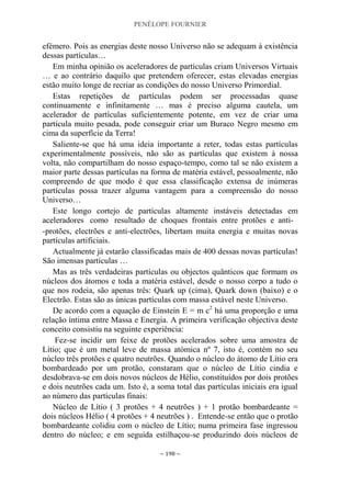 PENÉLOPE FOURNIER
~ 198 ~
efémero. Pois as energias deste nosso Universo não se adequam à existência
dessas partículas…
Em minha opinião os aceleradores de partículas criam Universos Virtuais
… e ao contrário daquilo que pretendem oferecer, estas elevadas energias
estão muito longe de recriar as condições do nosso Universo Primordial.
Estas repetições de partículas podem ser processadas quase
continuamente e infinitamente … mas é preciso alguma cautela, um
acelerador de partículas suficientemente potente, em vez de criar uma
partícula muito pesada, pode conseguir criar um Buraco Negro mesmo em
cima da superfície da Terra!
Saliente-se que há uma ideia importante a reter, todas estas partículas
experimentalmente possíveis, não são as partículas que existem à nossa
volta, não compartilham do nosso espaço-tempo, como tal se não existem a
maior parte dessas partículas na forma de matéria estável, pessoalmente, não
compreendo de que modo é que essa classificação extensa de inúmeras
partículas possa trazer alguma vantagem para a compreensão do nosso
Universo…
Este longo cortejo de partículas altamente instáveis detectadas em
aceleradores como resultado de choques frontais entre protões e anti-
-protões, electrões e anti-electrões, libertam muita energia e muitas novas
partículas artificiais.
Actualmente já estarão classificadas mais de 400 dessas novas partículas!
São imensas partículas …
Mas as três verdadeiras partículas ou objectos quânticos que formam os
núcleos dos átomos e toda a matéria estável, desde o nosso corpo a tudo o
que nos rodeia, são apenas três: Quark up (cima), Quark down (baixo) e o
Electrão. Estas são as únicas partículas com massa estável neste Universo.
De acordo com a equação de Einstein E = m c2
há uma proporção e uma
relação íntima entre Massa e Energia. A primeira verificação objectiva deste
conceito consistiu na seguinte experiência:
Fez-se incidir um feixe de protões acelerados sobre uma amostra de
Lítio; que é um metal leve de massa atómica nº 7, isto é, contém no seu
núcleo três protões e quatro neutrões. Quando o núcleo do átomo de Lítio era
bombardeado por um protão, constaram que o núcleo de Lítio cindia e
desdobrava-se em dois novos núcleos de Hélio, constituídos por dois protões
e dois neutrões cada um. Isto é, a soma total das partículas iniciais era igual
ao número das partículas finais:
Núcleo de Lítio ( 3 protões + 4 neutrões ) + 1 protão bombardeante =
dois núcleos Hélio ( 4 protões + 4 neutrões ) . Entende-se então que o protão
bombardeante colidiu com o núcleo de Lítio; numa primeira fase ingressou
dentro do núcleo; e em seguida estilhaçou-se produzindo dois núcleos de
 