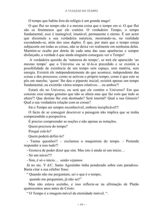 A VIAGEM NO TEMPO
~ 19 ~
O tempo que habita fora do relógio é um grande mago!
O que flui no tempo não é a mesma coisa que o tempo em si. O que flui
são os fenómenos que ele contém. O verdadeiro Tempo, o tempo
fundamental, esse é inatingível, imutável, permanente e eterno. É um actor
que dissimula a sua verdadeira natureza, mostrando-se, na realidade
escondendo-se, atrás dos seus duplos. É que, por mais que o tempo esteja
subjacente em todas as coisas, não se deixa ver realmente em nenhuma delas.
Mantém-se oculto por detrás de cada uma das suas aparências e sempre
disfarçado, a verdade é que ainda ninguém conseguiu ver o Tempo!
A verdadeira questão da „natureza do tempo‟, se terá ele aparecido „ao
mesmo tempo‟ que o Universo ou se tê-lo-á precedido e se existirá a
possibilidade de existência de um tempo sem espaço, sem matéria, sem
energia. Existirá ele independentemente do que acontece; independente das
coisas e dos processos; como se activou o próprio tempo; como é que este se
pôs em marcha; „quem‟ lhe deu o piparote inicial; existirá apenas um tempo
fundamental, ou existirão vários tempos relativos… ou ambos?!
Estará ele no Universo, ou será que ele contém o Universo? Em que
consiste esse tempo genuíno que não se altera mas que faz com que tudo se
altere?! Que destino lhe está destinado? Será imortal? Qual a sua Génesis?
Qual a sua verdadeira relação com as coisas?
Irá o Tempo ser sempre reconhecível, embora inexplicável?!
O facto de se conseguir descrever a paisagem não implica que se tenha
compreendido a perspectiva.
É preciso compreender as noções e não apenas as notações.
Quem precisou do tempo?
Porquê criá-lo?
Quem poderá defini-lo?
- Tantas questões!! – exclamou o maquinista do tempo. - Pretende
responder a isso tudo?!
- Gostava de poder dizer que sim. Mas isto é ainda só um início…
- Só um início?!!
- Sim, é só o início… senão vejamos:
Já no séc. V d.C. Santo Agostinho tinha ponderado sobre este paradoxo.
Basta citar a sua célebre frase:
“ Quando não me perguntam, sei o que é o tempo;
quando mo perguntam, já não sei!”
Mas não estava sozinho, e isso reflecte-se na afirmação de Platão
quatrocentos anos antes de Cristo:
“ O Tempo é a imagem móvel da eternidade imóvel. “.
 