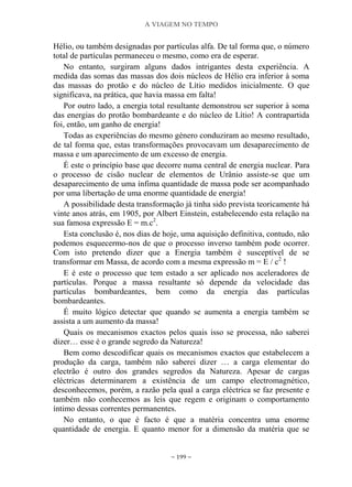 A VIAGEM NO TEMPO
~ 199 ~
Hélio, ou também designadas por partículas alfa. De tal forma que, o número
total de partículas permaneceu o mesmo, como era de esperar.
No entanto, surgiram alguns dados intrigantes desta experiência. A
medida das somas das massas dos dois núcleos de Hélio era inferior à soma
das massas do protão e do núcleo de Lítio medidos inicialmente. O que
significava, na prática, que havia massa em falta!
Por outro lado, a energia total resultante demonstrou ser superior à soma
das energias do protão bombardeante e do núcleo de Lítio! A contrapartida
foi, então, um ganho de energia!
Todas as experiências do mesmo género conduziram ao mesmo resultado,
de tal forma que, estas transformações provocavam um desaparecimento de
massa e um aparecimento de um excesso de energia.
É este o princípio base que decorre numa central de energia nuclear. Para
o processo de cisão nuclear de elementos de Urânio assiste-se que um
desaparecimento de uma ínfima quantidade de massa pode ser acompanhado
por uma libertação de uma enorme quantidade de energia!
A possibilidade desta transformação já tinha sido prevista teoricamente há
vinte anos atrás, em 1905, por Albert Einstein, estabelecendo esta relação na
sua famosa expressão E = m.c2
.
Esta conclusão é, nos dias de hoje, uma aquisição definitiva, contudo, não
podemos esquecermo-nos de que o processo inverso também pode ocorrer.
Com isto pretendo dizer que a Energia também é susceptível de se
transformar em Massa, de acordo com a mesma expressão m = E / c2
!
E é este o processo que tem estado a ser aplicado nos aceleradores de
partículas. Porque a massa resultante só depende da velocidade das
partículas bombardeantes, bem como da energia das partículas
bombardeantes.
É muito lógico detectar que quando se aumenta a energia também se
assista a um aumento da massa!
Quais os mecanismos exactos pelos quais isso se processa, não saberei
dizer… esse é o grande segredo da Natureza!
Bem como descodificar quais os mecanismos exactos que estabelecem a
produção da carga, também não saberei dizer … a carga elementar do
electrão é outro dos grandes segredos da Natureza. Apesar de cargas
eléctricas determinarem a existência de um campo electromagnético,
desconhecemos, porém, a razão pela qual a carga eléctrica se faz presente e
também não conhecemos as leis que regem e originam o comportamento
íntimo dessas correntes permanentes.
No entanto, o que é facto é que a matéria concentra uma enorme
quantidade de energia. E quanto menor for a dimensão da matéria que se
 