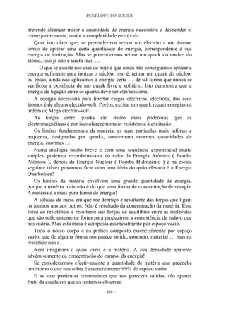 PENÉLOPE FOURNIER
~ 200 ~
pretende alcançar maior a quantidade de energia necessária a despender e,
consequentemente, maior a complexidade envolvida.
Quer isto dizer que, se pretendermos retirar um electrão a um átomo,
temos de aplicar uma certa quantidade de energia, correspondente à sua
energia de ionização. Mas se pretendermos retirar um quark do núcleo do
átomo, isso já não é tarefa fácil …
O que se assiste nos dias de hoje é que ainda não conseguimos aplicar a
energia suficiente para ionizar o núcleo, isso é, retirar um quark do núcleo;
ou então, ainda não aplicámos a energia certa … de tal forma que nunca se
verificou a existência de um quark livre e solitário. Isto demonstra que a
energia de ligação entre os quarks deve ser elevadíssima.
A energia necessária para libertar cargas eléctricas, electrões, dos seus
átomos é de alguns electrão-volt. Porém, excitar um quark requer energias na
ordem de Mega electrão-volt.
As forças entre quarks são muito mais poderosas que as
electromagnéticas e por isso oferecem maior resistência à excitação.
Os limites fundamentais da matéria, as suas partículas mais ínfimas e
pequenas, designadas por quarks, concentram enormes quantidades de
energia, enormes …
Numa analogia muito breve e com uma sequência exponencial muito
simples, podemos recordarmo-nos do valor da Energia Atómica ( Bomba
Atómica ), depois da Energia Nuclear ( Bomba Hidrogénio ) e na escala
seguinte talvez possamos ficar com uma ideia do quão elevada é a Energia
Quarkónica!
Os limites da matéria envolvem uma grande quantidade de energia,
porque a matéria mais não é do que uma forma de concentração de energia.
A matéria é a mais pura forma de energia!
A solidez da mesa em que me debruço é resultante das forças que ligam
os átomos uns aos outros. Não é resultado da concentração da matéria. Essa
força de resistência é resultante das forças de equilíbrio entre as moléculas
que são suficientemente fortes para produzirem a consistência de tudo o que
nos rodeia. Mas esta mesa é composta essencialmente por espaço vazio.
Todo o nosso corpo é na prática composto essencialmente por espaço
vazio, que de alguma forma nos parece sólido, concreto, material … mas na
realidade não é.
Nem imaginam o quão vazia é a matéria. A sua densidade aparente
advém somente da concentração do campo, da energia!
Se considerarmos efectivamente a quantidade de matéria que preenche
um átomo o que nos sobra é essencialmente 99% de espaço vazio.
E as suas partículas constituintes que nos parecem sólidas, são apenas
fruto da escala em que as tentamos observar.
 