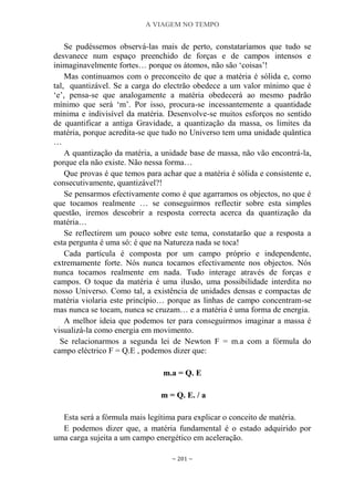 A VIAGEM NO TEMPO
~ 201 ~
Se pudéssemos observá-las mais de perto, constataríamos que tudo se
desvanece num espaço preenchido de forças e de campos intensos e
inimaginavelmente fortes… porque os átomos, não são „coisas‟!
Mas continuamos com o preconceito de que a matéria é sólida e, como
tal, quantizável. Se a carga do electrão obedece a um valor mínimo que é
„e‟, pensa-se que analogamente a matéria obedecerá ao mesmo padrão
mínimo que será „m‟. Por isso, procura-se incessantemente a quantidade
mínima e indivisível da matéria. Desenvolve-se muitos esforços no sentido
de quantificar a antiga Gravidade, a quantização da massa, os limites da
matéria, porque acredita-se que tudo no Universo tem uma unidade quântica
…
A quantização da matéria, a unidade base de massa, não vão encontrá-la,
porque ela não existe. Não nessa forma…
Que provas é que temos para achar que a matéria é sólida e consistente e,
consecutivamente, quantizável?!
Se pensarmos efectivamente como é que agarramos os objectos, no que é
que tocamos realmente … se conseguirmos reflectir sobre esta simples
questão, iremos descobrir a resposta correcta acerca da quantização da
matéria…
Se reflectirem um pouco sobre este tema, constatarão que a resposta a
esta pergunta é uma só: é que na Natureza nada se toca!
Cada partícula é composta por um campo próprio e independente,
extremamente forte. Nós nunca tocamos efectivamente nos objectos. Nós
nunca tocamos realmente em nada. Tudo interage através de forças e
campos. O toque da matéria é uma ilusão, uma possibilidade interdita no
nosso Universo. Como tal, a existência de unidades densas e compactas de
matéria violaria este princípio… porque as linhas de campo concentram-se
mas nunca se tocam, nunca se cruzam… e a matéria é uma forma de energia.
A melhor ideia que podemos ter para conseguirmos imaginar a massa é
visualizá-la como energia em movimento.
Se relacionarmos a segunda lei de Newton F = m.a com a fórmula do
campo eléctrico F = Q.E , podemos dizer que:
m.a = Q. E
m = Q. E. / a
Esta será a fórmula mais legítima para explicar o conceito de matéria.
E podemos dizer que, a matéria fundamental é o estado adquirido por
uma carga sujeita a um campo energético em aceleração.
 