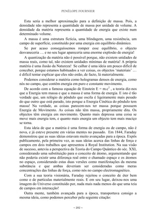 PENÉLOPE FOURNIER
~ 202 ~
Esta seria a melhor aproximação para a definição de massa. Pois, a
densidade não representa a quantidade de massa por unidade de volume. A
densidade da matéria representa a quantidade de energia que existe num
determinado volume.
A massa é uma estrutura fictícia, uma blindagem, uma resistência, um
campo de superfície, constituído por uma energia em equilíbrio dinâmico.
Se por acaso conseguíssemos romper esse equilíbrio, o objecto
desvaneceria … e no seu lugar apareceria uma enorme explosão de energia!
A quantização da matéria não é possível porque, não existem unidades de
massa reais, como tal, não existem unidades mínimas de matéria! A própria
matéria é uma ilusão da Natureza! Se calhar é uma ideia um pouco difícil de
conceber, porque estamos habituados a ver coisas, os objectos „materiais‟ …
é difícil tentar explicar que eles não estão, de facto, lá materialmente.
Podemos considerar a matéria como hologramas densos de energia, como
nós no campo, que contêm energia em puro e constante movimento.
De acordo com a famosa equação de Einstein E = m.c2
, a teoria diz-nos
que a Energia tem massa e que a massa é uma forma de energia. E isto é tão
verdade que, um relógio de pêndulo que oscila é ligeiramente mais pesado
do que outro que está parado, isto porque a Energia Cinética do pêndulo tem
massa! Na verdade, as coisas parecem-nos ter massa porque possuem
Energia de Movimento. As coisas não têm massa, propriamente dita. Os
objectos têm energia em movimento. Quanto mais depressa uma coisa se
move mais energia tem, e quanto mais energia um objecto tem mais maciço
se torna.
Esta ideia de que a matéria é uma forma de energia ou de campo, não é
nova, e já esteve presente em várias mentes no passado. Em 1844, Faraday
demonstrou que as suas ideias estavam muito avançadas para a época. Expôs
publicamente, pela primeira vez, as suas ideias acerca das linhas de força e
campos em dois trabalhos que apresentou à Royal Institution. Na sua visão
de sucesso, anteviu a perspectiva da Teoria do Campo Quântico do séc. XXI,
considerando uma substituição para o conceito de átomo, argumentando que
não poderia existir uma diferença real entre o chamado espaço e os átomos
no espaço, considerando estas duas versões como manifestações da mesma
substância e que ambas deveriam ser consideradas como meras
concentrações das linhas de força, como nós no campo electromagnético.
Com a sua teoria visionária, Faraday rejeitou o conceito de éter bem
como o de partículas materialmente reais. E em seu lugar, deixou-nos uma
imagem do Universo constituído por, nada mais nada menos do que uma teia
de campos em interacção!
Outra mente, também avançada para a época, transportava consigo a
mesma ideia, como podemos perceber pela seguinte citação:
 