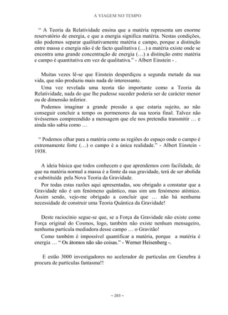 A VIAGEM NO TEMPO
~ 203 ~
“ A Teoria da Relatividade ensina que a matéria representa um enorme
reservatório de energia, e que a energia significa matéria. Nestas condições,
não podemos separar qualitativamente matéria e campo, porque a distinção
entre massa e energia não é de facto qualitativa (…) a matéria existe onde se
encontra uma grande concentração de energia (…) a distinção entre matéria
e campo é quantitativa em vez de qualitativa.” - Albert Einstein - .
Muitas vezes lê-se que Einstein desperdiçou a segunda metade da sua
vida, que não produziu mais nada de interessante.
Uma vez revelada uma teoria tão importante como a Teoria da
Relatividade, nada do que lhe pudesse suceder poderia ser de carácter menor
ou de dimensão inferior.
Podemos imaginar a grande pressão a que estaria sujeito, ao não
conseguir concluir a tempo os pormenores da sua teoria final. Talvez não
tivéssemos compreendido a mensagem que ele nos pretendia transmitir … e
ainda não sabia como …
“ Podemos olhar para a matéria como as regiões do espaço onde o campo é
extremamente forte (…) o campo é a única realidade.” - Albert Einstein -
1938.
A ideia básica que todos conhecem e que aprendemos com facilidade, de
que na matéria normal a massa é a fonte da sua gravidade, terá de ser abolida
e substituída pela Nova Teoria da Gravidade.
Por todas estas razões aqui apresentadas, sou obrigado a constatar que a
Gravidade não é um fenómeno quântico, mas sim um fenómeno atómico.
Assim sendo, vejo-me obrigado a concluir que … não há nenhuma
necessidade de construir uma Teoria Quântica da Gravidade!
Deste raciocínio segue-se que, se a Força da Gravidade não existe como
Força original do Cosmos, logo, também não existe nenhum mensageiro,
nenhuma partícula mediadora desse campo … o Gravitão!
Como também é impossível quantificar a matéria, porque a matéria é
energia … ““ OOss ááttoommooss nnããoo ssããoo ccooiissaass..”” -- WWeerrnneerr HHeeiisseennbbeerrgg --..
E estão 3000 investigadores no acelerador de partículas em Genebra à
procura de partículas fantasma!!
 