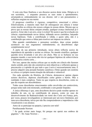 PENÉLOPE FOURNIER
~ 204 ~
E com esta frase finalizou o seu discurso acerca deste tema. Dirigiu-se à
sua secretária, e enquanto pousava as suas notas e apontamentos,
arrumando-os ordenadamente no seu dossier, mil e um pensamentos e
reflexões surgiam na sua mente:
O progresso científico é rigoroso, competitivo, emocional e crítico.
Efectivamente, a maneira mais fácil de enlouquecer em ciência é tomar
como insultos as críticas dos nossos colegas às nossas ideias. Mesmo que se
prove que as nossas ideias estejam erradas, qualquer avanço intelectual já é
positivo. Errar não é um erro, errar é evoluir! Só assim é que há evolução em
ciência: experimentando novas ideias; trilhando novos caminhos; lançando
novas hipóteses. Toda a contribuição é válida, e quem sabe, não é a
contribuição que estava a faltar para resolver um impasse na ciência.
Mas quando caminhamos e pensamos sozinhos, duas coisas podem
acontecer: ou nos enganamos redondamente; ou descobrimos algo
completamente novo!
À parte da sua primeira introdução, nessa altura reflectia acerca da
importância de aprender a aceitar as críticas. No mundo científico, qualquer
questão nova levantada é um alvo em cheio. Mas se se fechasse no seu
pequeno mundo, a sua teoria não iria ter qualquer hipótese de sobrevivência
e enfrentaria a morte certa…
Por isso, apesar das muitas críticas que se recebe em ciência não fazerem
muito sentido, pois não são construtivas nem objectivas e reflectem apenas o
preconceito e a opinião de que tudo o que é novo é necessariamente mau. É
preciso adquirir uma posição bastante cautelosa e firme quando um cientista
se coloca a si próprio numa situação tão delicada e vulnerável.
Em cada episódio da História, da Ciência, destacam-se apenas alguns
actores decisivos, depressa classificados como génios e heróis. Mas a
realidade é mais complexa. Tanto no que respeita às descobertas, como no
que diz respeito aos descobridores.
Todas essas descobertas emocionantes estão envolvidas em controvérsia,
porque nelas tudo está misturado, combinado e sem grande limpidez.
A única diferença é que, uma descoberta decisiva pode resultar apenas no
trabalho de um, ou na contribuição de poucos, como no caso do
desenvolvimento da Radioactividade em torno dos Curie em França, pois,
por vezes, poucos investigadores se interessam por um novo fenómeno, por
uma nova descoberta, talvez por não lhe compreenderem a importância e não
visualizarem o seu alcance.
Antes de se participar na epopeia, é preciso crer nela!
Parafraseando Newton:
“ Se pude avistar mais longe, foi porque me apoiei nos ombros de
gigantes.” - Sir. Isaac Newton -.
 