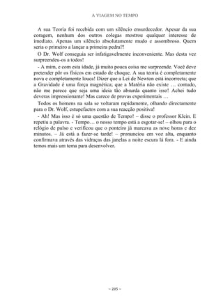 A VIAGEM NO TEMPO
~ 205 ~
A sua Teoria foi recebida com um silêncio ensurdecedor. Apesar da sua
coragem, nenhum dos outros colegas mostrou qualquer interesse de
imediato. Apenas um silêncio absolutamente mudo e assombroso. Quem
seria o primeiro a lançar a primeira pedra?!
O Dr. Wolf conseguia ser infatigavelmente inconveniente. Mas desta vez
surpreendeu-os a todos!
- A mim, e com esta idade, já muito pouca coisa me surpreende. Você deve
pretender pôr os físicos em estado de choque. A sua teoria é completamente
nova e completamente louca! Dizer que a Lei de Newton está incorrecta; que
a Gravidade é uma força magnética; que a Matéria não existe … contudo,
não me parece que seja uma ideia tão absurda quanto isso! Achei tudo
deveras impressionante! Mas carece de provas experimentais …
Todos os homens na sala se voltaram rapidamente, olhando directamente
para o Dr. Wolf, estupefactos com a sua reacção positiva!
- Ah! Mas isso é só uma questão de Tempo! – disse o professor Klein. E
repetiu a palavra. - Tempo… o nosso tempo está a esgotar-se! – olhou para o
relógio de pulso e verificou que o ponteiro já marcava as nove horas e dez
minutos. – Já está a fazer-se tarde! – pronunciou em voz alta, enquanto
confirmava através das vidraças das janelas a noite escura lá fora. - E ainda
temos mais um tema para desenvolver.
 