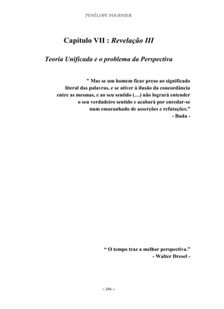 PENÉLOPE FOURNIER
~ 206 ~
Capítulo VII : Revelação III
Teoria Unificada e o problema da Perspectiva
" Mas se um homem ficar preso ao significado
literal das palavras, e se ativer à ilusão da concordância
entre as mesmas, e ao seu sentido (…) não logrará entender
o seu verdadeiro sentido e acabará por enredar-se
num emaranhado de asserções e refutações.”
- Buda -
“ O tempo traz a melhor perspectiva.”
- Walter Dresel -
 