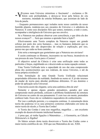 A VIAGEM NO TEMPO
~ 207 ~
ivemos num Universo misterioso e fascinante! – exclamou o Dr.
Klein com profundidade, e deixou-se levar pela beleza do céu
nocturno, inundado de estrelas brilhantes, que assistiam do lado de
fora da janela.
– Enquanto permanecemos aqui isolados neste nosso cantinho do nosso
humilde planeta, rendemo-nos aos encantos do Universo e à sabedoria da
Natureza. E como seus discípulos fiéis que somos, tentamos, a todo o custo,
acompanhar a inteligência do Universo que nos envolve.
Se a Natureza nos pudesse observar com consciência, o que diria ela dos
nossos avanços?! … Será que estamos a aprender bem a lição?!
Efectivamente uma Teoria completa da Natureza requer um grande
esforço por parte dos seres humanos… mas os humanos deduzem que os
acontecimentos não são desprovidos de relação e explicação, por isso,
parece-me que estão no bom caminho…
Esta seria a mensagem que gostaríamos que a Natureza nos enviasse!
E assim continuam os Homens, incessantes na sua busca, incansáveis na
sua procura de uma Teoria para o Cosmos!
O objectivo actual da Ciência é criar uma unificação entre todas as
partículas e forças, englobando-as e descrevendo-as numa equação comum.
Uma Teoria Unificada teria a capacidade de nos dar uma compreensão
plena dos acontecimentos que nos rodeiam, do nosso Universo, e até da
nossa própria existência!
Uma formulação de uma Grande Teoria Unificada relacionará
propriedades diferentes da realidade, fundindo-as numa só. E já não teremos
de mudar de teoria para abordar problemas diferentes. O seu domínio e
poder de aplicação seria Universal.
Uma teoria assim tão elegante, seria uma autêntica obra de arte!
Somente e apenas alguns grandes pensadores, guiados por uma
compreensão muito profunda, colocam o problema fundamental da estrutura
do Universo no centro do seu pensamento. E com isso em mente, pretendem
conhecer tudo. Esses são os verdadeiros saqueadores do conhecimento.
Por isso a ambição persiste, e a conquista continua. A consumação desta
teoria tão poderosa vê os seus primeiros contornos elaborados em torno da
maior teoria do século, a Teoria das Cordas!
A Teoria das Cordas é uma tese magnífica, magnífica … um excelente
exemplo do desenvolvimento intelectual humano …
… é pena que, só tenha ligações à Matemática … à Geometria, ao Cálculo
Diferencial e à Álgebra!
Os líderes actuais desta teoria descrevem a Teoria das Cordas como a
maior teoria científica do séc. XXI que usa Matemática do séc. XXII.
-V
 