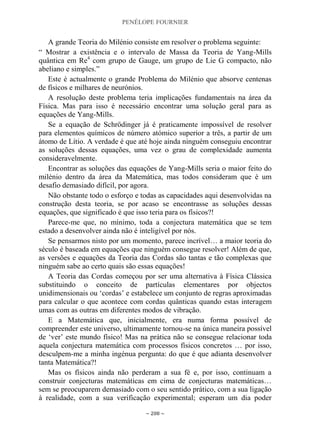 PENÉLOPE FOURNIER
~ 208 ~
A grande Teoria do Milénio consiste em resolver o problema seguinte:
“ Mostrar a existência e o intervalo de Massa da Teoria de Yang-Mills
quântica em Re4
com grupo de Gauge, um grupo de Lie G compacto, não
abeliano e simples.”
Este é actualmente o grande Problema do Milénio que absorve centenas
de físicos e milhares de neurónios.
A resolução deste problema teria implicações fundamentais na área da
Física. Mas para isso é necessário encontrar uma solução geral para as
equações de Yang-Mills.
Se a equação de Schrödinger já é praticamente impossível de resolver
para elementos químicos de número atómico superior a três, a partir de um
átomo de Lítio. A verdade é que até hoje ainda ninguém conseguiu encontrar
as soluções dessas equações, uma vez o grau de complexidade aumenta
consideravelmente.
Encontrar as soluções das equações de Yang-Mills seria o maior feito do
milénio dentro da área da Matemática, mas todos consideram que é um
desafio demasiado difícil, por agora.
Não obstante todo o esforço e todas as capacidades aqui desenvolvidas na
construção desta teoria, se por acaso se encontrasse as soluções dessas
equações, que significado é que isso teria para os físicos?!
Parece-me que, no mínimo, toda a conjectura matemática que se tem
estado a desenvolver ainda não é inteligível por nós.
Se pensarmos nisto por um momento, parece incrível… a maior teoria do
século é baseada em equações que ninguém consegue resolver! Além de que,
as versões e equações da Teoria das Cordas são tantas e tão complexas que
ninguém sabe ao certo quais são essas equações!
A Teoria das Cordas começou por ser uma alternativa à Física Clássica
substituindo o conceito de partículas elementares por objectos
unidimensionais ou „cordas‟ e estabelece um conjunto de regras aproximadas
para calcular o que acontece com cordas quânticas quando estas interagem
umas com as outras em diferentes modos de vibração.
E a Matemática que, inicialmente, era numa forma possível de
compreender este universo, ultimamente tornou-se na única maneira possível
de „ver‟ este mundo físico! Mas na prática não se consegue relacionar toda
aquela conjectura matemática com processos físicos concretos … por isso,
desculpem-me a minha ingénua pergunta: do que é que adianta desenvolver
tanta Matemática?!
Mas os físicos ainda não perderam a sua fé e, por isso, continuam a
construir conjecturas matemáticas em cima de conjecturas matemáticas…
sem se preocuparem demasiado com o seu sentido prático, com a sua ligação
à realidade, com a sua verificação experimental; esperam um dia poder
 