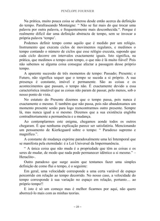 PENÉLOPE FOURNIER
~ 20 ~
Na prática, muito pouca coisa se alterou desde então acerca da definição
do tempo. Parafraseando Montaigne: “ Não se faz mais do que trocar uma
palavra por outra palavra, e frequentemente mais desconhecida.“. Porque é
realmente difícil dar uma definição abstracta de tempo, sem se invocar a
própria palavra „tempo‟.
Podemos definir tempo como aquilo que é medido por um relógio.
Instrumento que executa ciclos de movimentos regulares, e medimos o
tempo contando o número de ciclos que esse relógio executa, supondo que
cada ciclo decorre em intervalos exactamente iguais. Isto significa, na
prática, que medimos o tempo com tempo, o que não é lá muito fiável! Pois
não sabemos se alguma coisa consegue afectar a passagem desse próprio
tempo.
A aparente sucessão de três momentos de tempo: Passado; Presente; e
Futuro, não significa sequer que o tempo se suceda a si próprio. A sua
presença é constante, imóvel e permanente. São as coisas e os
acontecimentos que passam, o tempo não. É exactamente devido a essa
característica imutável que as coisas não param de passar, pelo menos, sob o
nosso ponto de vista.
No estatuto do Presente dizemos que o tempo passa, pois nunca é
exactamente o mesmo. E também que não passa, pois não abandonamos um
momento presente senão para logo reencontrarmos outro presente. Sempre
lá, mas nunca igual a si mesmo. Dizemos que a sua existência engloba
contraditoriamente a permanência e a mudança.
Ao contemplarmos este enigma, chegamos aonde todos os outros
chegaram. É que nenhuma explicação parece ser satisfatória. Mencionando
um pensamento de Kierkegaard sobre o tempo: “ Paradoxo supremo e
magnífico.”.
A constante de mudança exprime paradoxalmente uma lei Intemporal que
se manifesta pela eternidade: é a Lei Universal da Impermanência.
“ A única coisa que não muda é a propriedade que têm as coisas e os
seres de mudar, de modo que nada pode permanecer idêntico a si mesmo.” –
Heraclito-.
Outro paradoxo que surge assim que tentamos fazer uma simples
definição de como flui o tempo, é o seguinte:
Em geral, uma velocidade corresponde a uma certa variável de espaço
percorrido em relação ao tempo decorrido. No nosso caso, a velocidade do
tempo corresponde à sua variação no espaço em relação, portanto… ao
próprio tempo!!
E isto é só um começo mas é melhor ficarmos por aqui, não quero
aborrecê-lo mais com as minhas teorias.
 