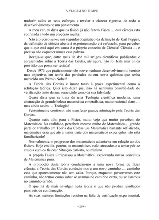 A VIAGEM NO TEMPO
~ 209 ~
traduzir todos os seus esforços e revelar a clareza rigorosa de todo o
desenvolvimento de um pensamento.
A meu ver, eu diria que os físicos já não fazem Física … esta ciência está
confinada a todo um processo mental.
Não é preciso ser-se um seguidor dogmático da definição de Karl Popper,
da definição de ciência aberta à experimentação e à refutação, para perceber
que o que está aqui em causa é o próprio conceito de Ciência! Ciência … é
preciso não esquecer nunca essa palavra.
Reveja-se que, entre mais de dez mil artigos científicos publicados e
apresentados sobre a Teoria das Cordas, até agora, não foi feita uma única
previsão que possa ser testada!
Desde 1973 que praticamente não houve nenhum desenvolvimento, teórico
mas objectivo, em teoria das partículas ou em teoria quântica que tenha
merecido um Prémio Nobel!
A Teoria das Cordas é imune tanto à prova experimental como à
refutação teórica. Quer isto dizer que, não há nenhuma possibilidade de
verificação tanto da sua veracidade como da sua falsidade.
Quase diria que se trata de uma Teologia científica moderna, uma
abstracção de grande beleza matemática e metafísica, muito racional claro …
mas ainda assim … Teologia!
Pessoalmente confesso, não manifesto grande admiração pela Teoria das
Cordas.
Quanto mais olho para a Física, muito vejo que muito percebem de
Matemática. Na realidade, percebem mesmo muito de Matemática… grande
parte do trabalho em Teoria das Cordas usa Matemática bastante sofisticada,
matemática essa que até a maior parte dos matemáticos experientes não está
familiarizado!
Normalmente, o progresso dos matemáticos adianta-se em relação ao dos
físicos. Hoje em dia, porém, os matemáticos estão atrasados e a tentar pôr-se
em dia com os físicos! Situação caricata, no mínimo.
A própria Física ultrapassou a Matemática, explorando novos conceitos
de Matemática pura.
A promoção desta teoria conduziu-nos a uma nova forma de fazer
ciência, a Teoria das Cordas conduziu-nos a um novo caminho … caminho
esse que aparentemente não tem saída. Porque, enquanto percorremos este
caminho, não temos como saber se estamos no caminho certo, ou se estamos
no caminho errado.
O que há de mais invulgar nesta teoria é que não produz resultados
passíveis de confirmação.
As suas maiores limitações residem na falta de verificação experimental,
 