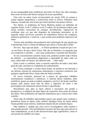 PENÉLOPE FOURNIER
~ 210 ~
na sua incapacidade para estabelecer previsões em física das altas energias,
bem como na física das baixas energias do nosso quotidiano.
Esta crise na maior teoria revolucionária do século XXI, já começa a
causar alguma impaciência e controvérsia entre os físicos. Entramos num
impasse, causado por uma teoria que muito promete mas pouco oferece.
Por último, os problemas da Física Moderna podem ser definidos da
seguinte forma: os de 1ª ordem e os de 2ª ordem. Os de primeira ordem, para
serem testados necessitam de energias elevadíssimas, impossíveis de
confirmar uma vez que não dispomos da tecnologia necessária; os de
segunda ordem envolvem conceitos de matemática teórica tão complexa,
inúmeros parâmetros e variáveis, o que resulta num problema impossível de
tratar.
Teorias mal sucedidas não produzem mais informação do que aquela que
é introduzida. Esta é a forma de falhanço que afecta a Teoria das Cordas!
Por isso, faço aqui um apelo … os físicos perderam a noção do que é ser-
-se um físico; do que é fazer Física. Não são as fórmulas e as equações que
nos conduzem o caminho … nós é que conduzimos o caminho das fórmulas!
Se nos concentrarmos somente numa nota, podemos perder toda a beleza
da sinfonia …os especialistas adquiriram a capacidade de saber cada vez
mais, sobre cada vez menos, até saberem tudo … sobre nada!
Entre a nota e a sinfonia, entre o conceito específico do nada e uma ideia
geral de tudo, encontra-se a sabedoria do conhecimento.
Se a Física continuar a evoluir desta forma, irá perder-se em direcção a
um abismo colossal de conjecturas matemáticas e conceitos esotéricos sem
qualquer significado físico, muito além do limite científico.
Os novos cientistas, parecem ter o prazer de apresentar trabalhos
extremamente complexos e nebulosos. A maioria destes trabalhos, ditos
científicos, pouco ou nada se podem comparar a um livro de ficção científica
porque, pelo menos neste tipo de obras o objectivo do autor e das
personagens está claramente desenvolvido e especificado.
Recordemos que, para se fazer ciência é necessário não perder a
perspectiva e a exigência do rigor lógico do raciocínio, bem como da clareza
das ideias. Dois parâmetros de suprema importância que a ciência tem vindo
a perder.
Neste tipo de trabalhos apresentados parece que quanto mais confusas e
herméticas forem as ideias, tanto melhor! Qualquer leitor de mente aberta
ficaria perdido nesta retórica, totalmente desprovida de conteúdo lógico.
Mas também é verdade que estes novos investigadores estão sujeitos a
uma grande pressão. Têm normalmente um prazo de dois anos para provar as
suas competências, se até lá não desenvolverem algo significativo, vêem os
seus postos de trabalho em xeque.
 