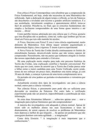 A VIAGEM NO TEMPO
~ 211 ~
Esta crítica à Física Contemporânea vem relembrar que a compreensão da
Física Fundamental, até hoje, ainda não necessitou de uma Matemática tão
sofisticada. Após a dedicação de algum tempo e reflexão, as leis da Natureza
são descobertas e reveladas sem recorrer a grandes artifícios numéricos. E a
sua assimilação, inicialmente complexa e aparentemente difícil, torna-se
fácil de assimilar. Percebe-se, no final, que os conceitos fundamentais são
simples e facilmente compreendidos de uma forma quase intuitiva e até
mesmo … óbvia!
Como partilho imensa admiração por esta ciência que é a Física, gostaria
que esta disciplina não se perdesse, como tal, venho aqui lembrar que há um
ritual em Física que tem sido mantido há séculos:
A Física, funciona com Física! E esta é uma ciência experimental, muito
diferente da Matemática. Esta última requer somente argumentação e
demonstração lógica, clara e rigorosa. É imune à prova experimental.
A Nova Física da Teoria das Cordas desafia continuamente os limites do
entendimento humano, desenvolvendo teorias que não somos capazes de
compreender. Pessoalmente, não me parece que tenhamos atingido os limites
das nossas capacidades para entender o Universo.
Há uma explicação muito simples para todo este percurso histórico da
Teoria das Cordas, uma explicação científica e bastante convencional. Por
muito que nos custe, temos de assumir que a Teoria das Cordas parece estar
a falhar como a maior candidata para uma Teoria Unificada, assim sendo,
temos de nos esforçar um pouco mais, abandonar esta teoria antiga, já com
30 anos de idade, e começar à procura de uma teoria completamente nova.
Os períodos de crise podem ser períodos revolucionários e visionários por
excelência!
Actualmente existem dois tipos de investigadores: uns para a ciência
normal; outros para a ciência visionária.
Nas ciências físicas, o pensamento puro pode não ser suficiente para
desvendar os mistérios da Natureza. Por outro lado, a verificação
experimental pode não ser possível, impossibilitando a contribuição de mais
informação.
Se estas duas ferramentas falharem … sobra-nos apenas uma … usar a
imaginação para explicar fenómenos que não compreendemos!
A maioria dos investigadores está adequada à ciência normal. Apesar de
terem sido os melhores alunos nas suas licenciaturas e teses de
doutoramento, de serem capazes de resolver os problemas de Matemática
mais depressa e melhor do que ninguém … há apenas um parâmetro que não
conseguem dominar com tanta agilidade … a imaginação!
Como diria Einstein: “ A imaginação é mais importante que o
conhecimento.”.
 