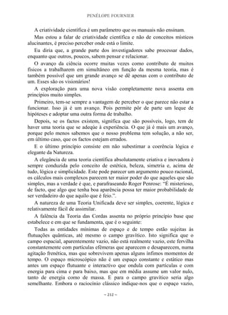 PENÉLOPE FOURNIER
~ 212 ~
A criatividade científica é um parâmetro que os manuais não ensinam.
Mas estou a falar de criatividade científica e não de conceitos místicos
alucinantes, é preciso perceber onde está o limite.
Eu diria que, a grande parte dos investigadores sabe processar dados,
enquanto que outros, poucos, sabem pensar e relacionar.
O avanço da ciência ocorre muitas vezes como contributo de muitos
físicos a trabalharem em simultâneo em função da mesma teoria, mas é
também possível que um grande avanço se dê apenas com o contributo de
um. Esses são os visionários!
A exploração para uma nova visão completamente nova assenta em
princípios muito simples.
Primeiro, tem-se sempre a vantagem de perceber o que parece não estar a
funcionar. Isso já é um avanço. Pois permite pôr de parte um leque de
hipóteses e adoptar uma outra forma de trabalho.
Depois, se os factos existem, significa que são possíveis, logo, tem de
haver uma teoria que se adeqúe à experiência. O que já é mais um avanço,
porque pelo menos sabemos que o nosso problema tem solução, a não ser,
em último caso, que os factos estejam errados.
E o último princípio consiste em não subestimar a coerência lógica e
elegante da Natureza.
A elegância de uma teoria científica absolutamente criativa e inovadora é
sempre conduzida pelo conceito de estética, beleza, simetria e, acima de
tudo, lógica e simplicidade. Este pode parecer um argumento pouco racional,
os cálculos mais complexos parecem ter maior poder do que aqueles que são
simples, mas a verdade é que, e parafraseando Roger Penrose: “É misterioso,
de facto, que algo que tenha boa aparência possa ter maior probabilidade de
ser verdadeiro do que aquilo que é feio.”.
A natureza de uma Teoria Unificada deve ser simples, coerente, lógica e
relativamente fácil de assimilar.
A falência da Teoria das Cordas assenta no próprio princípio base que
estabelece e em que se fundamenta, que é o seguinte:
Todas as entidades mínimas de espaço e de tempo estão sujeitas às
flutuações quânticas, até mesmo o campo gravítico. Isto significa que o
campo espacial, aparentemente vazio, não está realmente vazio, este fervilha
constantemente com partículas efémeras que aparecem e desaparecem, numa
agitação frenética, mas que sobrevivem apenas alguns ínfimos momentos de
tempo. O espaço microscópico não é um espaço constante e estático mas
antes um espaço flutuante e interactivo que ondula com partículas e com
energia para cima e para baixo, mas que em média assume um valor nulo,
tanto de energia como de massa. E para o campo gravítico seria algo
semelhante. Embora o raciocínio clássico indique-nos que o espaço vazio,
 