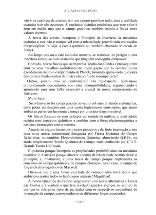 A VIAGEM NO TEMPO
~ 213 ~
isto é na ausência de massas, tem um campo gravítico nulo, para a realidade
quântica isso não acontece. A mecânica quântica estabelece que esse valor é
zero em média mas que o campo gravítico também ondula e flutua entre
valores incertos.
A teoria das cordas incorpora o Principio da Incerteza da mecânica
quântica e este não é compatível com a relatividade generalizada em escalas
microscópicas, ou seja, à escala quântica ou, também chamada de escala de
Planck.
Ao longo dos anos este caminho mostrou-se recheado de perigos e esta
incerteza tornou-se num obstáculo que ninguém conseguiu ultrapassar.
Contudo, houve físicos que aceitaram a Teoria das Cordas e prosseguiram
com os seus trabalhos quotidianos de investigação que às escalas típicas
excedem em muito o comprimento de Planck, tomando apenas nota que estes
dois pilares fundamentais da Física são no fundo incompatíveis!
Outros, porém, não se conformaram tão rapidamente. Sentiam-se
profundamente descontentes com esta incompatibilidade, argumentando e
apontando para uma falha essencial e crucial da nossa compreensão do
Universo.
Muito bem!
Se o Universo for compreendido ao seu nível mais profundo e elementar,
deve poder ser descrito por uma teoria logicamente consistente, que unam
ambas as partes em harmonia e nunca por uma teoria incompatível.
Os físicos focaram os seus esforços no sentido de unificar a relatividade
restrita com conceitos quânticos e também com a força electromagnética e
nas suas interacções com a matéria.
Através de alguns desenvolvimentos pioneiros e de forte inspiração criam
uma nova teoria, actualmente designada por Teoria Quântica do Campo
Relativista, ou também Electrodinâmica Quântica, abreviando Q.E.D., ou
ainda simplesmente Teoria Quântica de Campo, mais conhecida por G.U.T.
Grande Teoria Unificada.
É quântica porque incorpora as propriedades probabilísticas da mecânica
quântica; é relativista porque absorve a teoria da relatividade restrita desde o
princípio; e, finalmente, é uma teoria de campo porque implementa os
conceitos de campo quântico e de campos clássicos, neste caso, o campo de
forças electromagnético de Maxwell.
Dir-se-ia que é uma forma excelente de começar uma nova teoria que
ambiciona conter todos os fenómenos naturais! Magnífico!
A Teoria Quântica do Campo surge como uma teoria alternativa à Teoria
das Cordas e a verdade é que tem revelado grandes avanços no sentido de
unificar os diferentes tipos de partículas com os respectivos mediadores de
interacção de campo, correspondentes às diferentes forças associadas.
 