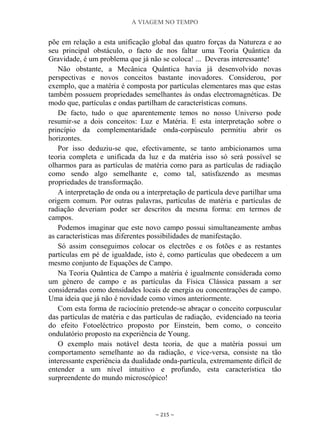 A VIAGEM NO TEMPO
~ 215 ~
põe em relação a esta unificação global das quatro forças da Natureza e ao
seu principal obstáculo, o facto de nos faltar uma Teoria Quântica da
Gravidade, é um problema que já não se coloca! ... Deveras interessante!
Não obstante, a Mecânica Quântica havia já desenvolvido novas
perspectivas e novos conceitos bastante inovadores. Considerou, por
exemplo, que a matéria é composta por partículas elementares mas que estas
também possuem propriedades semelhantes às ondas electromagnéticas. De
modo que, partículas e ondas partilham de características comuns.
De facto, tudo o que aparentemente temos no nosso Universo pode
resumir-se a dois conceitos: Luz e Matéria. E esta interpretação sobre o
princípio da complementaridade onda-corpúsculo permitiu abrir os
horizontes.
Por isso deduziu-se que, efectivamente, se tanto ambicionamos uma
teoria completa e unificada da luz e da matéria isso só será possível se
olharmos para as partículas de matéria como para as partículas de radiação
como sendo algo semelhante e, como tal, satisfazendo as mesmas
propriedades de transformação.
A interpretação de onda ou a interpretação de partícula deve partilhar uma
origem comum. Por outras palavras, partículas de matéria e partículas de
radiação deveriam poder ser descritos da mesma forma: em termos de
campos.
Podemos imaginar que este novo campo possui simultaneamente ambas
as características mas diferentes possibilidades de manifestação.
Só assim conseguimos colocar os electrões e os fotões e as restantes
partículas em pé de igualdade, isto é, como partículas que obedecem a um
mesmo conjunto de Equações de Campo.
Na Teoria Quântica de Campo a matéria é igualmente considerada como
um género de campo e as partículas da Física Clássica passam a ser
consideradas como densidades locais de energia ou concentrações de campo.
Uma ideia que já não é novidade como vimos anteriormente.
Com esta forma de raciocínio pretende-se abraçar o conceito corpuscular
das partículas de matéria e das partículas de radiação, evidenciado na teoria
do efeito Fotoeléctrico proposto por Einstein, bem como, o conceito
ondulatório proposto na experiência de Young.
O exemplo mais notável desta teoria, de que a matéria possui um
comportamento semelhante ao da radiação, e vice-versa, consiste na tão
interessante experiência da dualidade onda-partícula, extremamente difícil de
entender a um nível intuitivo e profundo, esta característica tão
surpreendente do mundo microscópico!
 