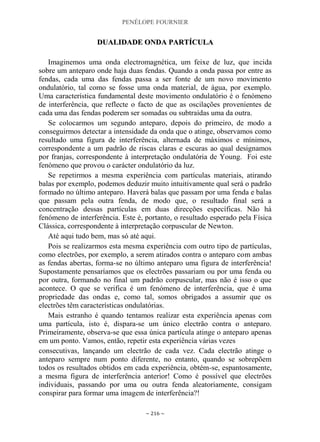 PENÉLOPE FOURNIER
~ 216 ~
DDUUAALLIIDDAADDEE OONNDDAA PPAARRTTÍÍCCUULLAA
Imaginemos uma onda electromagnética, um feixe de luz, que incida
sobre um anteparo onde haja duas fendas. Quando a onda passa por entre as
fendas, cada uma das fendas passa a ser fonte de um novo movimento
ondulatório, tal como se fosse uma onda material, de água, por exemplo.
Uma característica fundamental deste movimento ondulatório é o fenómeno
de interferência, que reflecte o facto de que as oscilações provenientes de
cada uma das fendas poderem ser somadas ou subtraídas uma da outra.
Se colocarmos um segundo anteparo, depois do primeiro, de modo a
conseguirmos detectar a intensidade da onda que o atinge, observamos como
resultado uma figura de interferência, alternada de máximos e mínimos,
correspondente a um padrão de riscas claras e escuras ao qual designamos
por franjas, correspondente à interpretação ondulatória de Young. Foi este
fenómeno que provou o carácter ondulatório da luz.
Se repetirmos a mesma experiência com partículas materiais, atirando
balas por exemplo, podemos deduzir muito intuitivamente qual será o padrão
formado no último anteparo. Haverá balas que passam por uma fenda e balas
que passam pela outra fenda, de modo que, o resultado final será a
concentração dessas partículas em duas direcções específicas. Não há
fenómeno de interferência. Este é, portanto, o resultado esperado pela Física
Clássica, correspondente à interpretação corpuscular de Newton.
Até aqui tudo bem, mas só até aqui.
Pois se realizarmos esta mesma experiência com outro tipo de partículas,
como electrões, por exemplo, a serem atirados contra o anteparo com ambas
as fendas abertas, forma-se no último anteparo uma figura de interferência!
Supostamente pensaríamos que os electrões passariam ou por uma fenda ou
por outra, formando no final um padrão corpuscular, mas não é isso o que
acontece. O que se verifica é um fenómeno de interferência, que é uma
propriedade das ondas e, como tal, somos obrigados a assumir que os
electrões têm características ondulatórias.
Mais estranho é quando tentamos realizar esta experiência apenas com
uma partícula, isto é, dispara-se um único electrão contra o anteparo.
Primeiramente, observa-se que essa única partícula atinge o anteparo apenas
em um ponto. Vamos, então, repetir esta experiência várias vezes
consecutivas, lançando um electrão de cada vez. Cada electrão atinge o
anteparo sempre num ponto diferente, no entanto, quando se sobrepõem
todos os resultados obtidos em cada experiência, obtém-se, espantosamente,
a mesma figura de interferência anterior! Como é possível que electrões
individuais, passando por uma ou outra fenda aleatoriamente, consigam
conspirar para formar uma imagem de interferência?!
 