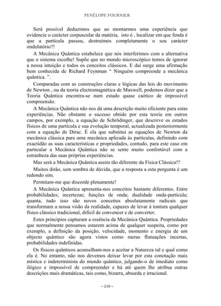 PENÉLOPE FOURNIER
~ 218 ~
Será possível deduzimos que ao montarmos uma experiência que
evidencie o carácter corpuscular da matéria, isto é , localizar em que fenda é
que a partícula passou, destruímos completamente o seu carácter
ondulatório?!
A Mecânica Quântica estabelece que nós interferimos com a alternativa
que o sistema escolhe! Supõe que no mundo microscópico temos de ignorar
a nossa intuição e todos os conceitos clássicos. E daí surge uma afirmação
bem conhecida de Richard Feynman “ Ninguém compreende a mecânica
quântica. ”.
Comparadas com as construções claras e lógicas das leis do movimento
de Newton , ou da teoria electromagnética de Maxwell, podemos dizer que a
Teoria Quântica encontra-se num estado quase caótico de impossível
compreensão.
A Mecânica Quântica não nos dá uma descrição muito eficiente para estas
experiências. Não obstante o sucesso obtido por esta teoria em outros
campos, por exemplo, a equação de Schrödinger, que descreve os estados
físicos de uma partícula e sua evolução temporal, actualizada posteriormente
com a equação de Dirac. É ela que substitui as equações de Newton da
mecânica clássica para uma mecânica aplicada às partículas, definindo com
exactidão as suas características e propriedades, contudo, para este caso em
particular a Mecânica Quântica não se sente muito confortável com a
estranheza das suas próprias experiências.
Mas será a Mecânica Quântica assim tão diferente da Física Clássica!?
Muitos dirão, sem sombra de dúvida, que a resposta a esta pergunta é um
redondo sim.
Permitam-me que discorde plenamente!
A Mecânica Quântica apresenta-nos conceitos bastante diferentes. Entre
probabilidades; incertezas; funções de onda; dualidade onda-partícula;
quanta, tudo isso são novos conceitos absolutamente radicais que
transformam a nossa visão da realidade, capazes de levar à tontura qualquer
físico clássico tradicional, difícil de convencer e de converter.
Estes princípios capturam a essência da Mecânica Quântica. Propriedades
que normalmente pensamos estarem acima de qualquer suspeita, como por
exemplo, a definição da posição, velocidade, momento e energia de um
objecto quântico são agora vistos como meras flutuações incertas,
probabilidades indefinidas.
Os físicos quânticos aconselham-nos a aceitar a Natureza tal e qual como
ela é. No entanto, não nos devemos deixar levar por esta conotação mais
mística e indeterminista do mundo quântico, julgando-o de imediato como
ilógico e impossível de compreender e há até quem lhe atribua outras
descrições mais dramáticas, tais como, bizarra, absurda e irracional.
 