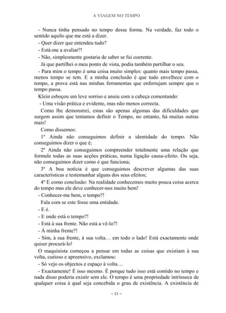 A VIAGEM NO TEMPO
~ 21 ~
- Nunca tinha pensado no tempo dessa forma. Na verdade, faz todo o
sentido aquilo que me está a dizer.
- Quer dizer que entendeu tudo?
- Está-me a avaliar?!
- Não, simplesmente gostaria de saber se fui coerente.
Já que partilhei o meu ponto de vista, podia também partilhar o seu.
- Para mim o tempo é uma coisa muito simples: quanto mais tempo passa,
menos tempo se tem. E a minha conclusão é que tudo envelhece com o
tempo, a prova está nas minhas ferramentas que enferrujam sempre que o
tempo passa.
Klein esboçou um leve sorriso e anuiu com a cabeça comentando:
- Uma visão prática e evidente, mas não menos correcta.
Como lhe demonstrei, estas são apenas algumas das dificuldades que
surgem assim que tentamos definir o Tempo, no entanto, há muitas outras
mais!
Como dissemos:
1º Ainda não conseguimos definir a identidade do tempo. Não
conseguimos dizer o que é;
2º Ainda não conseguimos compreender totalmente uma relação que
formule todas as suas acções práticas, numa ligação causa-efeito. Ou seja,
não conseguimos dizer como é que funciona;
3º A boa notícia é que conseguimos descrever algumas das suas
características e testemunhar alguns dos seus efeitos;
4º E como conclusão: Na realidade conhecemos muito pouca coisa acerca
do tempo mas ele deve conhecer-nos muito bem!
- Conhecer-me bem, o tempo?!
Fala com se este fosse uma entidade.
- E é.
- E onde está o tempo?!
- Está à sua frente. Não está a vê-lo?!
- À minha frente?!
- Sim, à sua frente, à sua volta… em todo o lado! Está exactamente onde
quiser procurá-lo!
O maquinista começou a pensar em todas as coisas que existiam à sua
volta, curioso e apreensivo, exclamou:
- Só vejo os objectos e espaço à volta…
- Exactamente! É isso mesmo. É porque tudo isso está contido no tempo e
nada disso poderia existir sem ele. O tempo é uma propriedade intrínseca de
qualquer coisa à qual seja concebida o grau de existência. A existência de
 