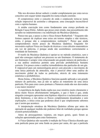 A VIAGEM NO TEMPO
~ 219 ~
Não nos devemos deixar seduzir e render completamente por estes novos
conceitos sem sequer tentar enquadrá-los numa relação coerente.
O compromisso entre o conceito de onda e corpúsculo torna-se numa
relação impossível de assimilar e ultrapassar, uma concepção inconciliável
com o espírito humano.
A minha convicção tem como fundamento uma crença profunda na
Relação Causa-Efeito. Admito que posso estar errado, mas pessoalmente não
acredito no indeterminismo e na indefinição da Mecânica Quântica.
Parece-me que, e passo a citar o físico Ernest Rutherford: " Enquanto não
formos capazes de explicar uma coisa em termos simples e não técnicos,
então, é porque não a compreendemos realmente.". Penso que ainda
compreendemos muito pouco da Mecânica Quântica. Enquanto for
necessário explicar Física em função de técnicas e com cálculos matemáticos
em vez de palavras, é porque ainda não assimilámos correctamente a
totalidade do fenómeno.
O trunfo da Mecânica Quântica é apoiar-se no método estatístico, sem o
qual não consegue explicar um processo ou um fenómeno. O tratamento de
um fenómeno é sempre visto relacionando um grande número de partículas e
a sua análise estatística permite uma previsão probabilística bastante
correcta. Um pouco como a análise termodinâmica das partículas de um gás.
É impossível para um meteorologista prever com precisão o movimento de
uma única partícula da atmosfera, mas é possível obter uma análise do
movimento global de todas as partículas, através de uma tratamento
estatístico e probabilístico.
Desta forma, a Mecânica Quântica funciona quando aplicada a um grande
número de partículas, mas já não se aplica ao tratamento de uma única
partícula. Pois para estes casos pontuais a Natureza ainda não nos desvendou
o seu maior mistério!
A experiência da dupla fenda expõe-nos esse mistério muito claramente e
deixa muito físicos absolutamente intrigados, o que é facto é que, ainda
ninguém conseguiu apresentar uma hipótese objectiva e esclarecedora acerca
deste fenómeno, e isto deixa os físicos completamente desarmados e sem
explicações, a única coisa que podemos dizer é que simplesmente sabemos
que é assim que acontece.
A interpretação ortodoxa da Mecânica Quântica afirma que antes da
operação de qualquer medida não podemos falar de realidades porque apenas
existem potencialidades.
Antes de prosseguirmos vejamos, em traços gerais, quais foram as
soluções apresentadas para estes fenómenos.
A Física Quântica não sucumbe à tradição da Física Clássica dizendo que
uma partícula passa por uma fenda ou passa por outra, diz que a partícula
 