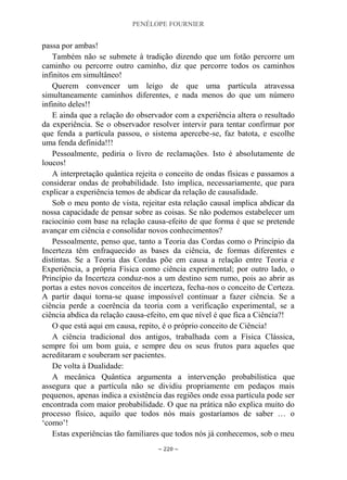 PENÉLOPE FOURNIER
~ 220 ~
passa por ambas!
Também não se submete à tradição dizendo que um fotão percorre um
caminho ou percorre outro caminho, diz que percorre todos os caminhos
infinitos em simultâneo!
Querem convencer um leigo de que uma partícula atravessa
simultaneamente caminhos diferentes, e nada menos do que um número
infinito deles!!
E ainda que a relação do observador com a experiência altera o resultado
da experiência. Se o observador resolver intervir para tentar confirmar por
que fenda a partícula passou, o sistema apercebe-se, faz batota, e escolhe
uma fenda definida!!!
Pessoalmente, pediria o livro de reclamações. Isto é absolutamente de
loucos!
A interpretação quântica rejeita o conceito de ondas físicas e passamos a
considerar ondas de probabilidade. Isto implica, necessariamente, que para
explicar a experiência temos de abdicar da relação de causalidade.
Sob o meu ponto de vista, rejeitar esta relação causal implica abdicar da
nossa capacidade de pensar sobre as coisas. Se não podemos estabelecer um
raciocínio com base na relação causa-efeito de que forma é que se pretende
avançar em ciência e consolidar novos conhecimentos?
Pessoalmente, penso que, tanto a Teoria das Cordas como o Princípio da
Incerteza têm enfraquecido as bases da ciência, de formas diferentes e
distintas. Se a Teoria das Cordas põe em causa a relação entre Teoria e
Experiência, a própria Física como ciência experimental; por outro lado, o
Princípio da Incerteza conduz-nos a um destino sem rumo, pois ao abrir as
portas a estes novos conceitos de incerteza, fecha-nos o conceito de Certeza.
A partir daqui torna-se quase impossível continuar a fazer ciência. Se a
ciência perde a coerência da teoria com a verificação experimental, se a
ciência abdica da relação causa-efeito, em que nível é que fica a Ciência?!
O que está aqui em causa, repito, é o próprio conceito de Ciência!
A ciência tradicional dos antigos, trabalhada com a Física Clássica,
sempre foi um bom guia, e sempre deu os seus frutos para aqueles que
acreditaram e souberam ser pacientes.
De volta à Dualidade:
A mecânica Quântica argumenta a intervenção probabilística que
assegura que a partícula não se dividiu propriamente em pedaços mais
pequenos, apenas indica a existência das regiões onde essa partícula pode ser
encontrada com maior probabilidade. O que na prática não explica muito do
processo físico, aquilo que todos nós mais gostaríamos de saber … o
„como‟!
Estas experiências tão familiares que todos nós já conhecemos, sob o meu
 