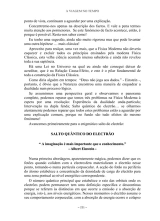 A VIAGEM NO TEMPO
~ 221 ~
ponto de vista, continuam a aguardar por uma explicação.
Concentremo-nos apenas na descrição dos factos. E vale a pena termos
muita atenção aos pormenores. Se este fenómeno de facto acontece, então, é
porque é possível. Resta-nos saber como!
Eu tenho uma sugestão, ainda não muito rigorosa mas que pode levantar
uma outra hipótese … mais clássica!
Aproveito para realçar, uma vez mais, que a Física Moderna não deveria
esquecer e excluir todos os princípios ensinados pela modesta Física
Clássica, esta velha ciência acumula imensa sabedoria e ainda não revelou
toda a sua sapiência.
Há uma Lei no Universo na qual eu ainda não consegui deixar de
acreditar, que é na Relação Causa-Efeito, e este é o pilar fundamental de
toda a construção da Física Clássica.
Como diria alguém em tempos: “Deus não joga aos dados.” - Einstein -,
portanto, é óbvio que a Natureza encontrou uma maneira de enquadrar a
dualidade num processo lógico.
Se assumirmos uma perspectiva geral e observarmos o panorama
completo, podemos reparar que temos três problemas na Física Moderna à
espera por uma resolução: Experiência da dualidade onda-partícula;
Intervenção na dupla fenda; Salto quântico do electrão… se olharmos
atentamente podemos reparar que todos estes problemas estão a aguardar por
uma explicação comum, porque no fundo são tudo efeitos do mesmo
fenómeno!
Avancemos primeiramente para o enigmático salto do electrão:
SSAALLTTOO QQUUÂÂNNTTIICCOO DDOO EELLEECCTTRRÃÃOO
““ AA iimmaaggiinnaaççããoo éé mmaaiiss iimmppoorrttaannttee qquuee oo ccoonnhheecciimmeennttoo..””
-- AAllbbeerrtt EEiinnsstteeiinn --
Numa primeira abordagem, aparentemente mágica, podemos dizer que os
fotões quando colidem com a electrosfera materializam o electrão nesse
ponto, tornando-o numa partícula corpuscular. A acção do fotão na periferia
do átomo estabelece a concentração da densidade de carga do electrão para
uma zona pontual ao nível energético correspondente.
O número quântico principal que estabelece o raio das orbitais onde os
electrões podem permanecer tem uma definição específica e descontínua
porque se referem às distâncias em que ocorre a emissão e a absorção de
energia, isto é, aos níveis energéticos. Nesses momentos o electrão assume o
seu comportamento corpuscular, com a absorção de energia ocorre o colapso
 