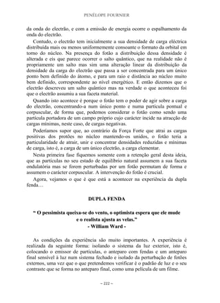 PENÉLOPE FOURNIER
~ 222 ~
da onda do electrão, e com a emissão de energia ocorre o espalhamento da
onda do electrão.
Contudo, o electrão tem inicialmente a sua densidade de carga eléctrica
distribuída mais ou menos uniformemente consoante o formato da orbital em
torno do núcleo. Na presença do fotão a distribuição dessa densidade é
alterada e eis que parece ocorrer o salto quântico, que na realidade não é
propriamente um salto mas sim uma alteração linear da distribuição da
densidade da carga do electrão que passa a ser concentrada para um único
ponto bem definido do átomo, e para um raio e distância ao núcleo muito
bem definido, correspondente ao nível energético. E então dizemos que o
electrão descreveu um salto quântico mas na verdade o que aconteceu foi
que o electrão assumiu a sua faceta material.
Quando isto acontece é porque o fotão tem o poder de agir sobre a carga
do electrão, concentrando-a num único ponto e numa partícula pontual e
corpuscular, de forma que, podemos considerar o fotão como sendo uma
partícula portadora de um campo próprio cujo carácter incide na atracção de
cargas mínimas, neste caso, de cargas negativas.
Poderíamos supor que, ao contrário da Força Forte que atrai as cargas
positivas dos protões no núcleo mantendo-os unidos, o fotão teria a
particularidade de atrair, unir e concentrar densidades reduzidas e mínimas
de carga, isto é, a carga de um único electrão, a carga elementar.
Nesta primeira fase fiquemos somente com a retenção geral desta ideia,
que as partículas no seu estado de equilíbrio natural assumem a sua faceta
ondulatória mas se forem perturbadas por um fotão permutam de forma e
assumem o carácter corpuscular. A intervenção do fotão é crucial.
Agora, vejamos o que é que está a acontecer na experiência da dupla
fenda…
DDUUPPLLAA FFEENNDDAA
““ OO ppeessssiimmiissttaa qquueeiixxaa--ssee ddoo vveennttoo,, oo ooppttiimmiissttaa eessppeerraa qquuee eellee mmuuddee
ee oo rreeaalliissttaa aajjuussttaa aass vveellaass..””
-- WWiilllliiaamm WWaarrdd --
As condições da experiência são muito importantes. A experiência é
realizada da seguinte forma: isolando o sistema da luz exterior, isto é,
colocando o emissor de partículas, o anteparo com fendas e um anteparo
final sensível à luz num sistema fechado e isolado da perturbação de fotões
externos, uma vez que o que pretendemos verificar é o padrão de luz e o seu
contraste que se forma no anteparo final, como uma película de um filme.
 
