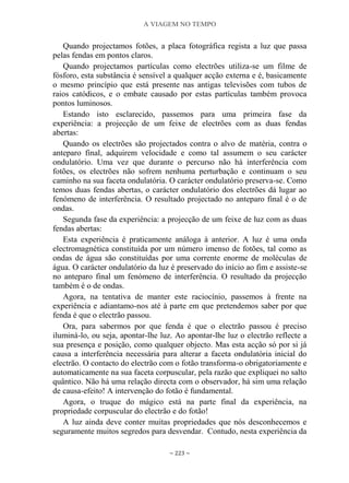 A VIAGEM NO TEMPO
~ 223 ~
Quando projectamos fotões, a placa fotográfica regista a luz que passa
pelas fendas em pontos claros.
Quando projectamos partículas como electrões utiliza-se um filme de
fósforo, esta substância é sensível a qualquer acção externa e é, basicamente
o mesmo princípio que está presente nas antigas televisões com tubos de
raios catódicos, e o embate causado por estas partículas também provoca
pontos luminosos.
Estando isto esclarecido, passemos para uma primeira fase da
experiência: a projecção de um feixe de electrões com as duas fendas
abertas:
Quando os electrões são projectados contra o alvo de matéria, contra o
anteparo final, adquirem velocidade e como tal assumem o seu carácter
ondulatório. Uma vez que durante o percurso não há interferência com
fotões, os electrões não sofrem nenhuma perturbação e continuam o seu
caminho na sua faceta ondulatória. O carácter ondulatório preserva-se. Como
temos duas fendas abertas, o carácter ondulatório dos electrões dá lugar ao
fenómeno de interferência. O resultado projectado no anteparo final é o de
ondas.
Segunda fase da experiência: a projecção de um feixe de luz com as duas
fendas abertas:
Esta experiência é praticamente análoga à anterior. A luz é uma onda
electromagnética constituída por um número imenso de fotões, tal como as
ondas de água são constituídas por uma corrente enorme de moléculas de
água. O carácter ondulatório da luz é preservado do início ao fim e assiste-se
no anteparo final um fenómeno de interferência. O resultado da projecção
também é o de ondas.
Agora, na tentativa de manter este raciocínio, passemos à frente na
experiência e adiantamo-nos até à parte em que pretendemos saber por que
fenda é que o electrão passou.
Ora, para sabermos por que fenda é que o electrão passou é preciso
iluminá-lo, ou seja, apontar-lhe luz. Ao apontar-lhe luz o electrão reflecte a
sua presença e posição, como qualquer objecto. Mas esta acção só por si já
causa a interferência necessária para alterar a faceta ondulatória inicial do
electrão. O contacto do electrão com o fotão transforma-o obrigatoriamente e
automaticamente na sua faceta corpuscular, pela razão que expliquei no salto
quântico. Não há uma relação directa com o observador, há sim uma relação
de causa-efeito! A intervenção do fotão é fundamental.
Agora, o truque do mágico está na parte final da experiência, na
propriedade corpuscular do electrão e do fotão!
A luz ainda deve conter muitas propriedades que nós desconhecemos e
seguramente muitos segredos para desvendar. Contudo, nesta experiência da
 