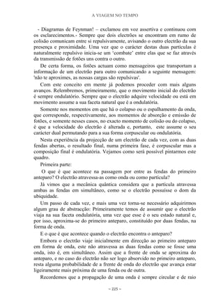 A VIAGEM NO TEMPO
~ 225 ~
- Diagramas de Feynman! – exclamou em voz assertiva e continuou com
os esclarecimentos.- Sempre que dois electrões se encontram em rumo de
colisão comunicam entre si repulsivamente, avisando o outro electrão da sua
presença e proximidade. Uma vez que o carácter destas duas partículas é
naturalmente repulsivo inicia-se um „combate‟ entre elas que se faz através
da transmissão de fotões uns contra o outro.
De certa forma, os fotões actuam como mensageiros que transportam a
informação de um electrão para outro comunicando a seguinte mensagem:
'não te aproximes, as nossas cargas são repulsivas'.
Com este conceito em mente já podemos proceder com mais alguns
avanços. Relembremos, primeiramente, que o movimento inicial do electrão
é sempre ondulatório. Sempre que o electrão adquire velocidade ou está em
movimento assume a sua faceta natural que é a ondulatória.
Somente nos momentos em que há o colapso ou o espalhamento da onda,
que corresponde, respectivamente, aos momentos de absorção e emissão de
fotões, e somente nesses casos, no exacto momento de colisão ou do colapso,
é que a velocidade do electrão é alterada e, portanto, este assume o seu
carácter dual permutando para a sua forma corpuscular ou ondulatória.
Nesta experiência da projecção de um electrão de cada vez, com as duas
fendas abertas, o resultado final, numa primeira fase, é corpuscular mas a
composição final é ondulatória. Vejamos como será possível pintarmos este
quadro.
Primeira parte:
O que é que acontece na passagem por entre as fendas do primeiro
anteparo? O electrão atravessa-as como onda ou como partícula?
Já vimos que a mecânica quântica considera que a partícula atravessa
ambas as fendas em simultâneo, como se o electrão possuísse o dom da
ubiquidade.
Um passo de cada vez, e mais uma vez torna-se necessário adquirirmos
algum grau de abstracção: Primeiramente temos de assumir que o electrão
viaja na sua faceta ondulatória, uma vez que esse é o seu estado natural e,
por isso, aproxima-se do primeiro anteparo, constituído por duas fendas, na
forma de onda.
E o que é que acontece quando o electrão encontra o anteparo?
Embora o electrão viaje inicialmente em direcção ao primeiro anteparo
em forma de onda, este não atravessa as duas fendas como se fosse uma
onda, isto é, em simultâneo. Assim que a frente de onda se aproxima do
anteparo, e no caso do electrão não ser logo absorvido no primeiro anteparo,
resta alguma probabilidade de a frente de onda do electrão que avança estar
ligeiramente mais próxima de uma fenda ou de outra.
Recordemos que a propagação de uma onda é sempre circular e de raio
 