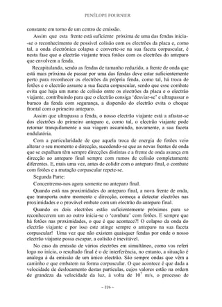 PENÉLOPE FOURNIER
~ 226 ~
constante em torno de um centro de emissão.
Assim que esta frente está suficiente próxima de uma das fendas inicia-
-se o reconhecimento de possível colisão com os electrões da placa e, como
tal, a onda electrónica colapsa e converte-se na sua faceta corpuscular, é
nesta fase que o electrão viajante troca fotões com os electrões do anteparo
que envolvem a fenda.
Recapitulando, sendo as fendas de tamanho reduzido, a frente de onda que
está mais próxima de passar por uma das fendas deve estar suficientemente
perto para reconhecer os electrões da própria fenda, como tal, há troca de
fotões e o electrão assume a sua faceta corpuscular, sendo que esse combate
evita que haja um rumo de colisão entre os electrões da placa e o electrão
viajante, contribuindo para que o electrão consiga „desviar-se‟ e ultrapassar o
buraco da fenda com segurança, a dispersão do electrão evita o choque
frontal com o primeiro anteparo.
Assim que ultrapassa a fenda, o nosso electrão viajante está a afastar-se
dos electrões do primeiro anteparo e, como tal, o electrão viajante pode
retomar tranquilamente a sua viagem assumindo, novamente, a sua faceta
ondulatória.
Com a particularidade de que aquela troca de energia de fotões veio
alterar o seu momento e direcção, sucedendo-se que as novas frentes de onda
que se espalham têm sempre direcções distintas e a frente de onda avança em
direcção ao anteparo final sempre com rumos de colisão completamente
diferentes. E, mais uma vez, antes de colidir com o anteparo final, o combate
com fotões e a mutação corpuscular repete-se.
Segunda Parte:
Concentremo-nos agora somente no anteparo final.
Quando está nas proximidades do anteparo final, a nova frente de onda,
que transporta outro momento e direcção, começa a detectar electrões nas
proximidades e o provável embate com um electrão do anteparo final.
Quando os dois electrões estão suficientemente próximos para se
reconhecerem um ao outro inicia-se o „combate‟ com fotões. E sempre que
há fotões nas proximidades, o que é que acontece?! O colapso da onda do
electrão viajante e por isso este atinge sempre o anteparo na sua faceta
corpuscular! Uma vez que não existem quaisquer fendas por onde o nosso
electrão viajante possa escapar, a colisão é inevitável.
No caso da emissão de vários electrões em simultâneo, como vos referi
logo no início, o resultado final é o de interferência, no entanto, a situação é
análoga à da emissão de um único electrão. São sempre ondas que vêm a
caminho e que embatem na forma corpuscular. O que acontece é que dada a
velocidade de deslocamento destas partículas, cujos valores estão na ordem
de grandeza da velocidade da luz, à volta de 107
m/s, o processo de
 