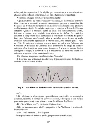 A VIAGEM NO TEMPO
~ 227 ~
sobreposição corpuscular é tão rápido que transmite-nos a sensação de ter
chegado uma onda em simultâneo. Mas não é bem isso que acontece.
Vejamos a situação com rigor e mais lentamente:
A primeira frente de onda avança em velocidade, os electrões do anteparo
final começam a pressentir a ameaça e começam a preparar a sua defesa. Os
Soldados do Comando da frente de onda que avança fazem a sua primeira
avaliação do território de colisão e detectam o inimigo, a Tropa de Elite do
anteparo. Quando a primeira frente de onda está suficientemente perto,
inicia-se o ataque sem piedade com disparos de fotões. Os electrões
assumem a sua postura física corpuscular e continuam o combate. Enquanto
isto, mais Soldados do Comando vêm a caminho, novas frentes de onda
avançam rapidamente, aproveitam a oportunidade, pois sabem que a Tropa
de Elite do anteparo continua ocupada como os primeiros Soldados do
Comando. Os Soldados do Comando estão em maioria e a Tropa de Elite do
anteparo vê-se impotente para tantos invasores, é aí que as outras frentes
começam a chegar, a distribuir-se, e a apoderar-se do território lateral do
anteparo, atingindo o alvo nas outras frentes.
Um plano de ataque que nem lembraria a Napoleão!
E é por isto que a figura de interferência é ligeiramente mais brilhante ao
centro e mais suave nos bordos.
Fig. nº 15 - Gráfico da distribuição da intensidade espacial no alvo.
- Ai!...
O Dr. Klein ouviu algo estranho, parecido com um gemido ou um suspiro
doloroso, levantou a cabeça em direcção ao som, olhou para a sua plateia
para tentar perceber de onde vinha … era o Dr. Gibbs a desfalecer!
- Dr. Gibbs! Outra vez!? – exclamou Klein ansioso.
- Não vai desmaiar, pois não?! – perguntou o Dr. Wolf com o seu tom de
insensibilidade.
- Não… é só a tensão … isto já passa.
Josh aproximou-se, tentando ajudar, perguntando em cuidados:
 