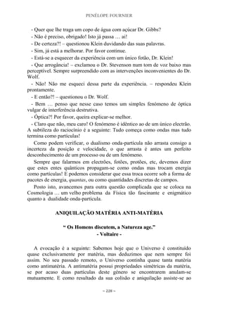 PENÉLOPE FOURNIER
~ 228 ~
- Quer que lhe traga um copo de água com açúcar Dr. Gibbs?
- Não é preciso, obrigado! Isto já passa … ai!
- De certeza?! – questionou Klein duvidando das suas palavras.
- Sim, já está a melhorar. Por favor continue.
- Está-se a esquecer da experiência com um único fotão, Dr. Klein!
- Que arrogância! – exclamou o Dr. Stevenson num tom de voz baixo mas
perceptível. Sempre surpreendido com as intervenções inconvenientes do Dr.
Wolf.
- Não! Não me esqueci dessa parte da experiência. – respondeu Klein
prontamente.
- E então?! – questionou o Dr. Wolf.
- Bem … penso que nesse caso temos um simples fenómeno de óptica
vulgar de interferência destrutiva.
- Óptica?! Por favor, queira explicar-se melhor.
- Claro que não, meu caro! O fenómeno é idêntico ao de um único electrão.
A subtileza do raciocínio é a seguinte: Tudo começa como ondas mas tudo
termina como partículas!
Como podem verificar, o dualismo onda-partícula não arrasta consigo a
incerteza da posição e velocidade, o que arrasta é antes um perfeito
desconhecimento de um processo ou de um fenómeno.
Sempre que falarmos em electrões, fotões, protões, etc, devemos dizer
que estes entes quânticos propagam-se como ondas mas trocam energia
como partículas! E podemos considerar que essa troca ocorre sob a forma de
pacotes de energia, quantas, ou como quantidades discretas de campos.
Posto isto, avancemos para outra questão complicada que se coloca na
Cosmologia … um velho problema da Física tão fascinante e enigmático
quanto a dualidade onda-partícula.
AANNIIQQUUIILLAAÇÇÃÃOO MMAATTÉÉRRIIAA AANNTTII--MMAATTÉÉRRIIAA
““ OOss HHoommeennss ddiissccuutteemm,, aa NNaattuurreezzaa aaggee..””
-- VVoollttaaiirree --
A evocação é a seguinte: Sabemos hoje que o Universo é constituído
quase exclusivamente por matéria, mas deduzimos que nem sempre foi
assim. No seu passado remoto, o Universo continha quase tanta matéria
como antimatéria. A antimatéria possui propriedades simétricas da matéria,
se por acaso duas partículas deste género se encontrarem anulam-se
mutuamente. E como resultado da sua colisão e aniquilação assiste-se ao
 