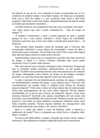 PENÉLOPE FOURNIER
~ 22 ~
um objecto ou de um ser vivo, animado ou inerte, já pressupõe por si só a
existência do próprio tempo e do próprio espaço, de modo que a pergunta:
onde está o iníco do tempo e o que aconteceu antes disso é uma falsa
pergunta. Nada pode existir sem tempo, independentemente do tipo de tempo
ou tempos que possamos considerar…
- Acredito muito na sua competência mas não está a conseguir convencer-
-me, aliás, parece que está a tentar confundir-me… „tipo de tempo ou
tempos‟?!!
- É simples! Continuamos a fazer a eterna pergunta de onde e quando
porque só isso é que parece satisfazer a nossa lógica de causalidade.
Entramos num beco que só tem uma saída: a entrada pelo mesmo beco… ad
infinitum…
Para sairmos deste paradoxo temos de acreditar que o Universo não
corresponde totalmente à nossa lógica de causalidade e temos de abrir a
mente para novos conceitos. Talvez haja uma outra Física, uma outra lógica
para além da lógica clássica e ainda assim coerente.
Aparentemente, parece que só conseguimos conceber dois tipos possíveis
de tempo: o linear e o cíclico. Estamos limitados pela nossa pobre
Geometria. Este é o ponto onde estamos.
Mas nem mesmo estes conceitos abrangem toda a Geometria. Porquê que
não se considera tempos paralelos, perpendiculares, ou até mesmo em
espiral?! Também estes poderiam dar-nos uma outra perspectiva do conceito
de tempo, abrangendo outras formas de tempo ou de tempos, cruzados,
paralelos, ou com uma forma tão especial como a de uma espiral.
A todo o momento há um desdobramento contínuo de espaço e também
um desdobramento contínuo de tempo, o que significa que o Universo está
constantemente em criação. Onde se impõem estes limites da fronteira
espacio-temporal? Terão estas versões de tempo algum tipo de representação
física num prolongamento de um outro plano espacial? Haverá alguma
possibilidade de se provar que existem em potencial, algures, numa outra
extensão intocável? Existirão estes apenas camuflados por um estado não
assumido, uma possibilidade não concretizada? Podemos pensar que tudo é
possível e que todas as outras hipóteses acontecem realmente numa outra
linha temporal paralela. Haverá alguma hipótese de conseguirmos uma
telecomunicação com essas linhas, e de visitar o interdito?!
Qual é a senha que abrirá a caixa de Pandora sobre a natureza e
exploração do tempo? Essa é a pergunta que todos fazem e ninguém sabe.
Qual é a senha?!
Na nossa actividade diária, o tempo e duração são noções claras, inatas e
intrínsecas. São parâmetros imediatos adquiridos pela nossa consciência.
 