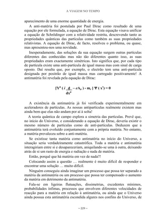 A VIAGEM NO TEMPO
~ 229 ~
aparecimento de uma enorme quantidade de energia.
A anti-matéria foi postulada por Paul Dirac como resultado de uma
equação por ele formulada, a equação de Dirac. Esta equação visava unificar
a equação de Schrödinger com a relatividade restrita, descrevendo tanto as
propriedades quânticas das partículas como também as suas propriedades
relativistas. A equação de Dirac, de facto, resolveu o problema, ou quase,
mas apresentou-nos uma novidade.
Inesperadamente, das soluções da sua equação surgem outras partículas
diferentes das conhecidas mas não tão diferentes quanto isso, as suas
propriedades eram exactamente simétricas. Isto significa que, por cada tipo
de partícula existe uma anti-partícula de igual massa mas com sinal de carga
oposto. Daí resulta que, por exemplo, o electrão tem uma anti-partícula
designada por positrão de igual massa mas carregado positivamente! A
antimatéria foi revelada pela equação de Dirac:
[Ƴμ
( i _d_ – eАμ ) - me ] Ψ ( xν
) = 0
dxμ
A existência da antimatéria já foi verificada experimentalmente em
aceleradores de partículas. As nossas antipartículas realmente existem mas
ainda bem que elas não andam por aí à solta!
A teoria quântica de campo explora a simetria das partículas. Prevê que,
no início do Universo, e considerando a equação de Dirac, deveria existir o
mesmo número de partículas como de antí-partículas. Deduzem que a
antimatéria terá evoluído conjuntamente com a própria matéria. No entanto,
a matéria prevaleceu sobre a anti-matéria.
Se existisse tanta matéria como antimatéria no início do Universo, a
situação seria verdadeiramente catastrófica. Toda a matéria e antimatéria
interagiriam entre si e desapareceriam, aniquilando-se uma à outra, deixando
atrás de si um rasto de energia e radiação e nada de matéria.
Então, porquê que há matéria em vez de nada?!
Colocando assim a questão … realmente é muito difícil de responder e
encontrar uma solução … muito difícil.
Ninguém conseguiu ainda imaginar um processo que possa ter separado a
matéria da antimatéria ou um processo que possa ter compensado o aumento
da matéria em detrimento da antimatéria.
Fala-se em ligeiras flutuações, dissimetrias, excedentes mínimos,
probabilidades ínfimas, processos que envolvem diferentes velocidades de
reacção para a matéria em relação à antimatéria, ou ainda que o Universo
ainda possua esta antimatéria escondida algures nos confins do Universo, de
 